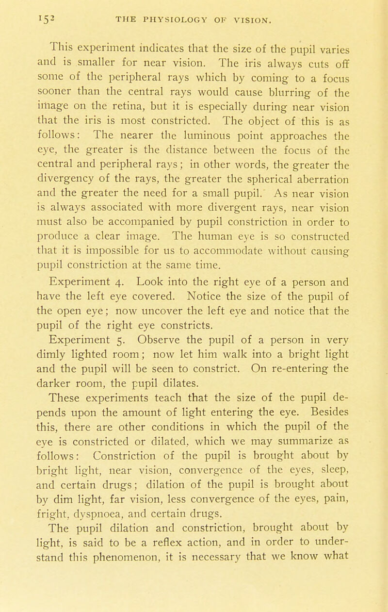 This experiment indicates that the size of the pupil varies and is smaller for near vision. The iris always cuts off some of the peripheral rays which by coming to a focus sooner than the central rays would cause blurring of the image on the retina, but it is especially during near vision that the iris is most constricted. The object of this is as follows: The nearer the luminous point approaches the eye, the greater is the distance between the focus of the central and peripheral rays; in other words, the greater the divergency of the rays, the greater the spherical aberration and the greater the need for a small pupil.' As near vision is always associated with more divergent rays, near vision must also be accompanied by pupil constriction in order to produce a clear image. The human eye is so constructed that it is impossible for us to accommodate without causing pupil constriction at the same time. Experiment 4. Look into the right eye of a person and have the left eye covered. Notice the size of the pupil of the open eye; now uncover the left eye and notice that the pupil of the right eye constricts. Experiment 5. Observe the pupil of a person in very dimly lighted room; now let him walk into a bright light and the pupil will be seen to constrict. On re-entering the darker room, the pupil dilates. These experiments teach that the size of the pupil de- pends upon the amount of light entering the eye. Besides this, there are other conditions in which the pupil of the eye is constricted or dilated, which we may summarize as follows: Constriction of the pupil is brought about by bright light, near vision, convergence of the eyes, sleep, and certain drugs; dilation of the pupil is brought about by dim light, far vision, less convergence of the eyes, pain, fright, dyspnoea, and certain drugs. The pupil dilation and constriction, brought about by light, is said to be a reflex action, and in order to under- stand this phenomenon, it is necessary that we know what