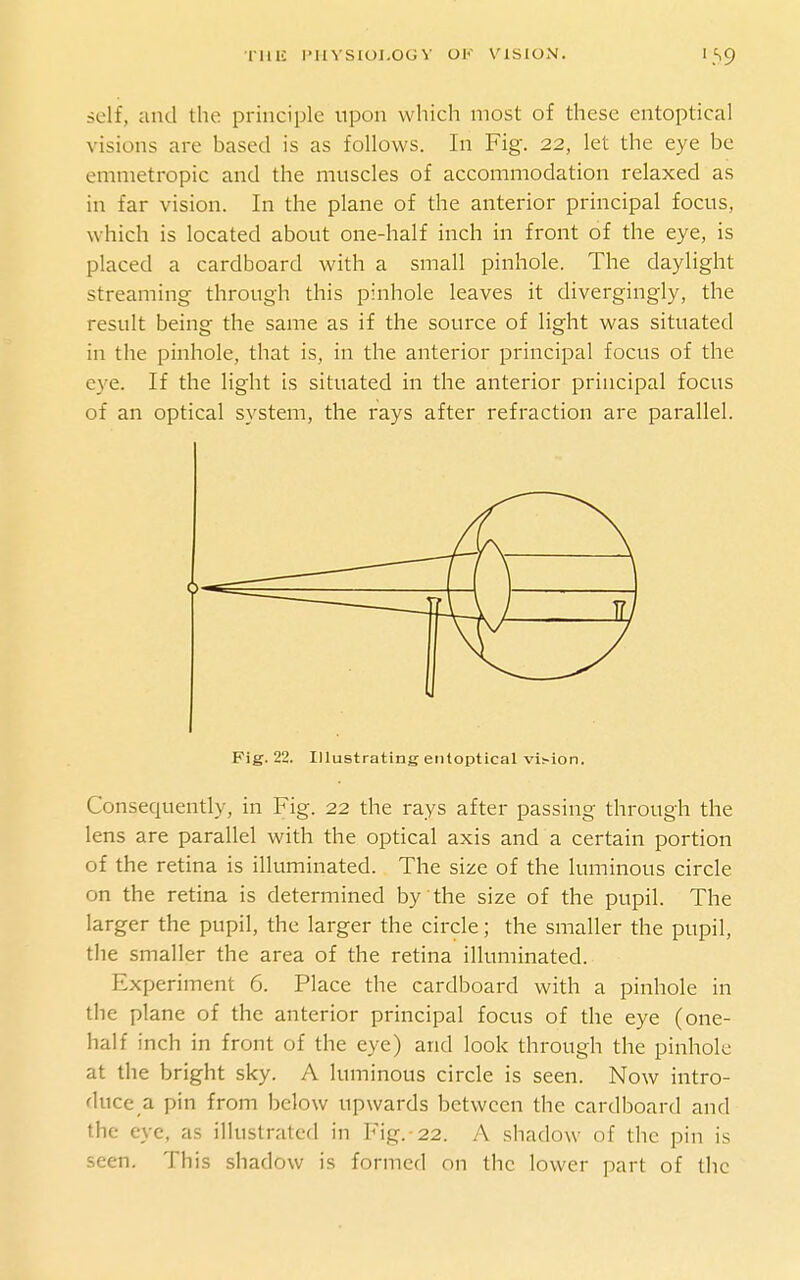 self, and the principle upon which most of these entoptical visions are based is as follows. In Fig. 22, let the eye be emmetropic and the muscles of accommodation relaxed as in far vision. In the plane of the anterior principal focus, which is located about one-half inch in front of the eye, is placed a cardboard with a small pinhole. The daylight streaming through this pinhole leaves it divergingly, the result being the same as if the source of light was situated in the pinhole, that is, in the anterior principal focus of the eye. If the light is situated in the anterior principal focus of an optical system, the rays after refraction are parallel. Fig. 22. lUustrating entoptical vision. Consequently, in Fig. 22 the rays after passing through the lens are parallel with the optical axis and a certain portion of the retina is illuminated. The size of the luminous circle on the retina is determined by the size of the pupil. The larger the pupil, the larger the circle; the smaller the pupil, the smaller the area of the retina illuminated. Experiment 6. Place the cardboard with a pinhole in the plane of the anterior principal focus of the eye (one- half inch in front of the eye) and look through the pinhole at the bright sky. A luminous circle is seen. Now intro- duce a pin from below upwards between the cardboard and the eye, as illustrated in Fig.-22. A shadow of the pin is seen. This shadow is formed on the lower part of the
