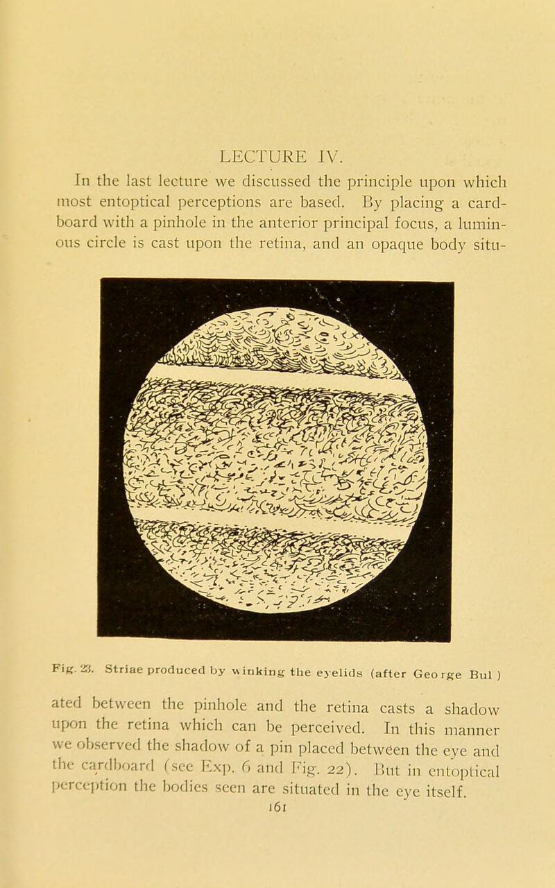 LECTURE IV. In the last lecture we discussed the principle upon which most entoptical perceptions are based. By placing a card- board with a pinhole in the anterior principal focus, a lumin- ous circle is cast upon the retina, and an opaque body situ- Fig. 23. striae produced by winking the eyelids (after George Bui) ated between the pinhole and the retina casts a shadow upon the retina which can be perceived. In this manner we observed the shadow of a pin placed between the eye and the cardboard fscc l<:xp. 6 and Vlg. 22). But in entoptical perception the bodies seen are situated in the eye itself.