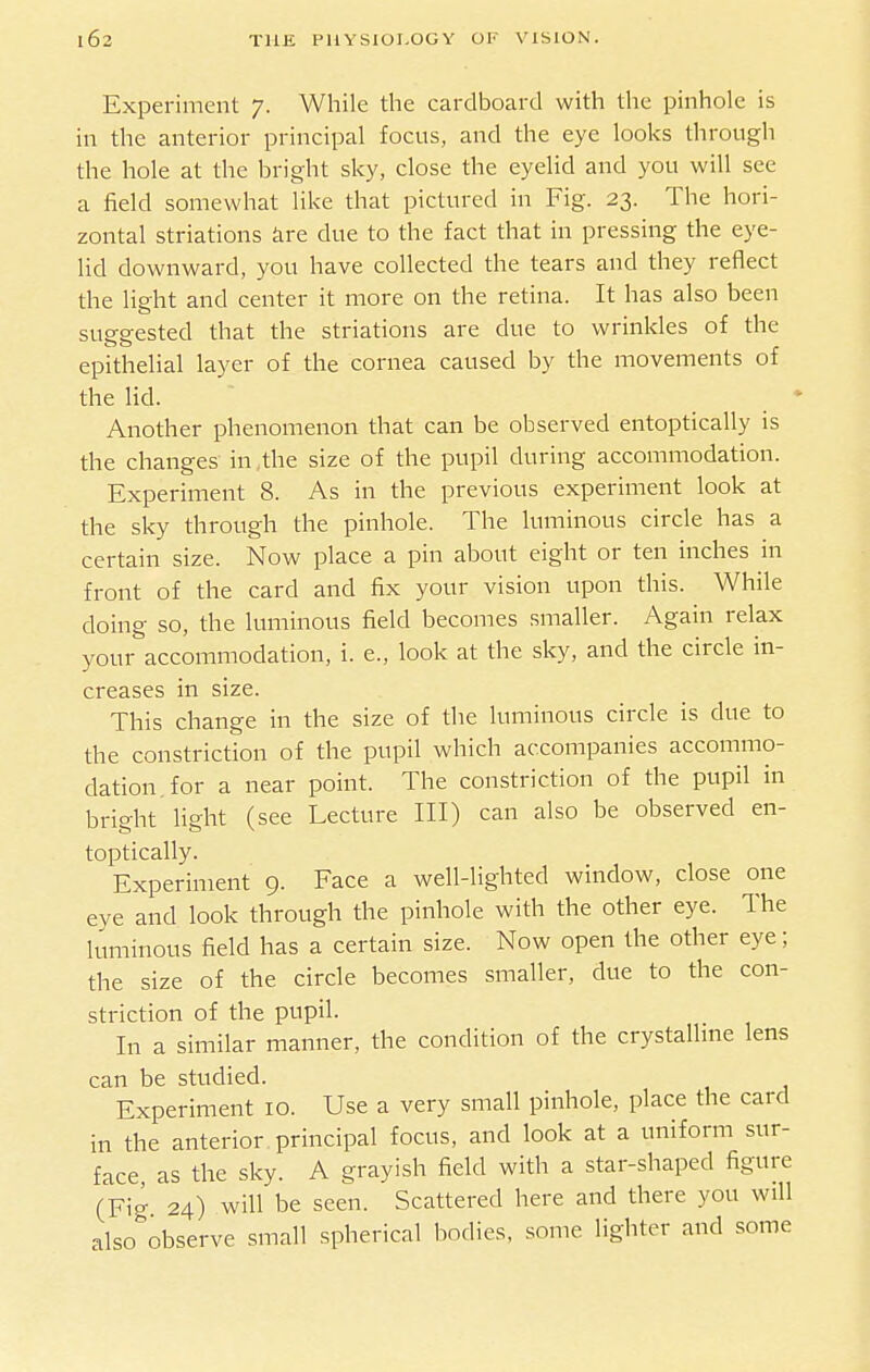 Expei-iment 7. While the cardboard with the pinhole is in the anterior principal focus, and the eye looks through the hole at the bright sky, close the eyelid and you will see a field somewhat like that pictured in Fig. 23. The hori- zontal striations kre due to the fact that in pressing the eye- lid downward, you have collected the tears and they reflect the light and center it more on the retina. It has also been suggested that the striations are due to wrinkles of the epithelial layer of the cornea caused by the movements of the lid. Another phenomenon that can be observed entoptically is the changes in ,the size of the pupil during accommodation. Experiment 8. As in the previous experiment look at the sky through the pinhole. The luminous circle has a certain size. Now place a pin about eight or ten inches in front of the card and fix your vision upon this. While doing so, the luminous field becomes smaller. Again relax your accommodation, i. e., look at the sky, and the circle in- creases in size. This change in the size of the luminous circle is due to the constriction of the pupil which accompanies accommo- dation, for a near point. The constriction of the pupil in bright light (see Lecture III) can also be observed en- toptically. Experiment 9. Face a well-lighted window, close one eye and look through the pinhole with the other eye. The luminous field has a certain size. Now open the other eye; the size of the circle becomes smaller, due to the con- striction of the pupil. In a similar manner, the condition of the crystalline lens can be studied. Experiment 10. Use a very small pinhole, place the card in the anterior principal focus, and look at a uniform sur- face as the sky. A grayish field with a star-shaped figure (Fig 24) will be seen. Scattered here and there you will also observe small spherical bodies, some lighter and some