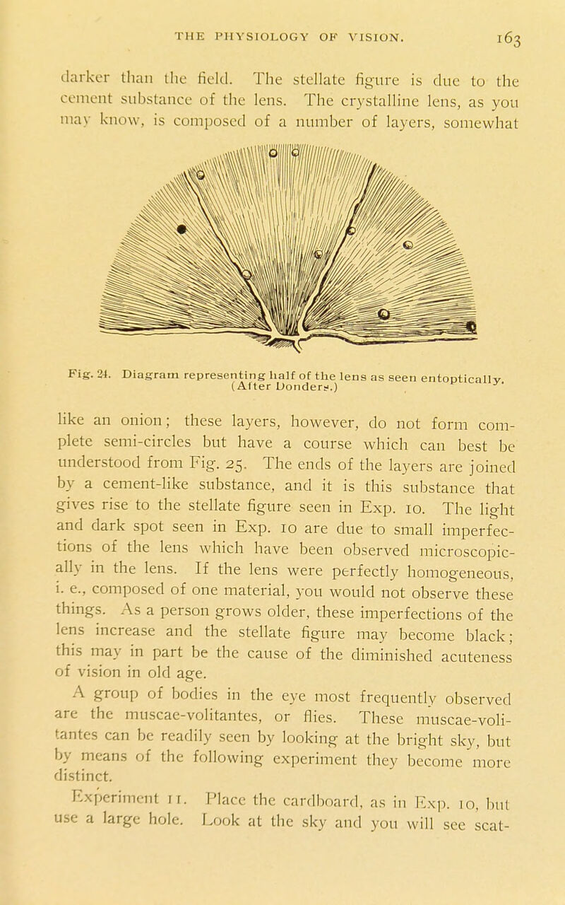 darker than llic field. The stellate figure is due to the cement substance of the lens. The crystalline lens, as you may know, is composed of a number of layers, somewhat Fig. 24. Diagram representing lialf of tlae lens as seen entooticaUv (Alter Uonderf.) ■'' like an onion; these layers, however, do not form com- plete semi-circles but have a course which can best be understood from Fig. 25. The ends of the layers are joined by a cement-like substance, and it is this substance that gives rise to the stellate figure seen in Exp. 10. The light and dark spot seen in Exp. 10 are due to small imperfec- tions of the lens which have been observed microscopic- ally in the lens. If the lens were perfectly homogeneous, i. e., composed of one material, you would not observe these things. As a person grows older, these imperfections of the lens increase and the stellate figure may become black; this may in part be the cause of the diminished acuteness of vision in old age. A group of bodies in the eye most frequently observed are the muscae-volitantes, or flies. These muscae-voli- tantes can be readily seen by looking at the bright sky, but by means of the following experiment they become more distinct. Experiment 11. Place the cardboard, as in E.\p. 10, but use a large hole. Look at the sky and you will see scat-