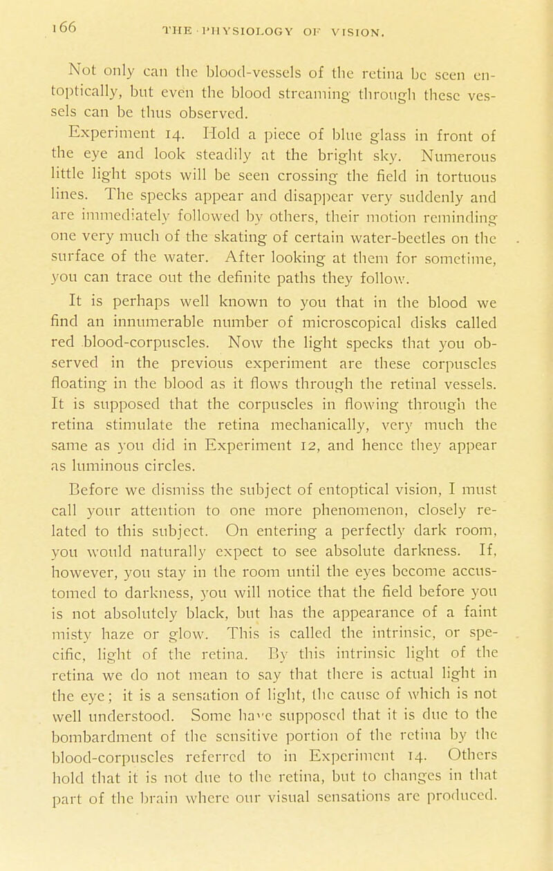 Not only can the blood-vessels of the retina be seen en- toptically, but even the blood streaming through these ves- sels can be thus observed. Experiment 14. Hold a piece of blue glass in front of the eye and look steadily at the bright sky. Numerous little light spots will be seen crossing the field in tortuous lines. The specks appear and disappear very suddenly and are immediately followed by others, their motion reminding one very much of the skating of certain water-beetles on the surface of the water. After looking at them for sometime, you can trace out the definite paths they follow. It is perhaps well known to you that in the blood we find an innumerable number of inicroscopical disks called red blood-corpuscles. Now the light specks that you ob- served in the previous experiment are these corpuscles floating in the blood as it flows through the retinal vessels. It is supposed that the corpuscles in flowing through the retina stimulate the retina mechanically, very much the same as 3'ou did in Experiment 12, and hence they appear as luminous circles. Before we dismiss the subject of entoptical vision, I must call your attention to one more phenomenon, closely re- lated to this subject. On entering a perfectly dark room, you would naturally expect to see absolute darkness. If, however, you stay in the room until the eyes become accus- tomed to darkness, 3'ou will notice that the field before you is not absolutely black, but has the appearance of a faint misty haze or glow. This is called the intrinsic, or spe- cific, light of the retina. By this intrinsic light of the retina we do not mean to say that there is actual light in the eye; it is a sensation of light, the cause of which is not well understood. Some ha^-e supposed that it is due to the bombardment of the sensitive portion of the retina by the blood-corpuscles referred to in Experiment 14. Others hold that it is not due to the retina, but to changes in that part of the brain where our visual sensations arc produced.
