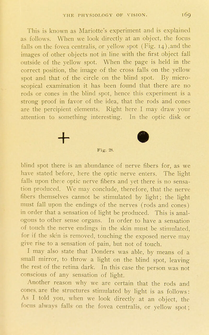 This is known as Mariotte's experiment and is explained as follows. When we look directly at an object, the focus falls on the fovea centralis, or yellow spot (Fig. 14),and the images of other objects not in line with the first object fall outside of the }ellow spot. When the page is held in the correct position, the image of the cross falls on the yellow spot and that of the circle on the blind spot. By micro- scopical examination it has been found that there are no rods or cones in the blind spot, hence this experiment is a strong proof in favor of the idea, that the rods and cones are the percipient elements. Right here I may draw your attention to something interesting. In the optic disk or blind spot there is an abundance of nerve fibers for, as we have stated before, here the optic nerve enters. The light falls upon there optic nerve fibers and yet there is no sensa- tion produced. We may conclude, therefore, that the nerve fibers themselves cannot be stimulated by light; the light must fall upon the endings of the nerves (rods and cones) in order that a sensation of light be produced. This is anal- ogous to other sense organs. In order to have a sensation of touch the nerve endings in the skin must be stimulated, for if the skin is removed, touching the exposed nerve may give rise to a sensation of pain, but not of touch. I may also state that Bonders was able, by means of a small mirror, to throw a light on the blind spot, leaving the rest of the retina dark. In this case the person was not conscious of any sensation of light. Another reason why we are certain that the rods and cones, are the structures stimulated by light is as follows: As I told you, when we look directly at an object, the focus always falls on the fovea centralis, or yellow spot; Fig. 28.
