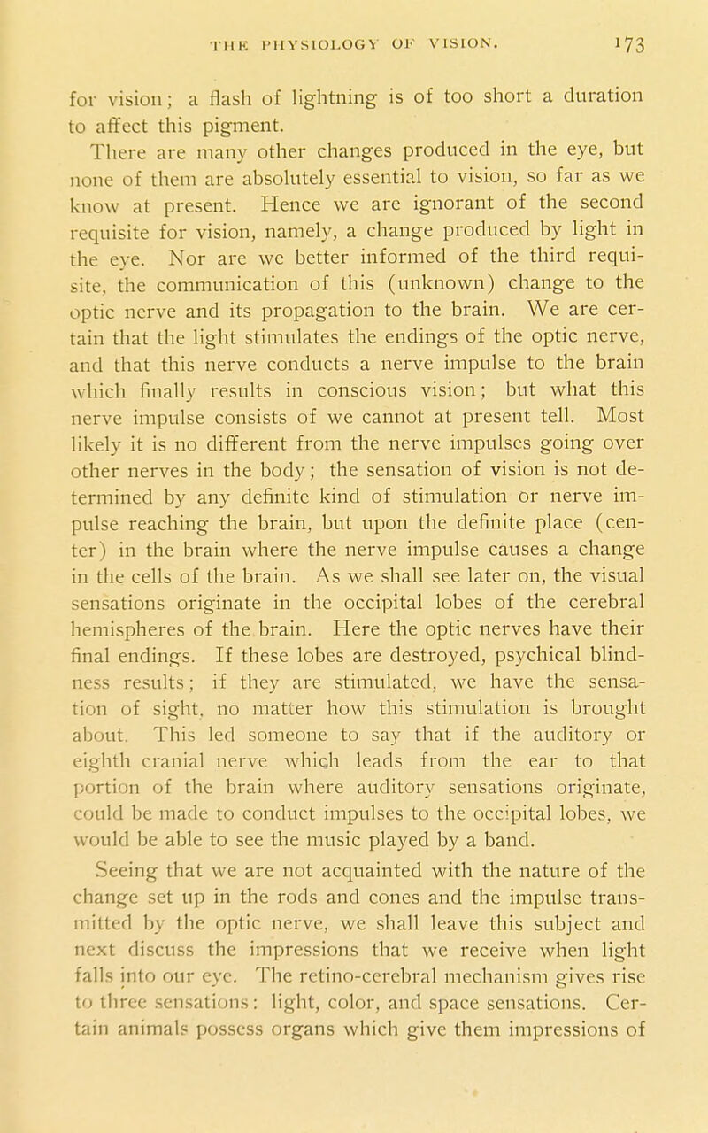 for vision; a flash of lightning is of too short a duration to affect this pigment. There are many other changes produced in the eye, but none of them are absolutely essential to vision, so far as we know at present. Hence we are ignorant of the second requisite for vision, namely, a change produced by light in the eye. Nor are we better informed of the third requi- site, the communication of this (unknown) change to the optic nerve and its propagation to the brain. We are cer- tain that the light stimulates the endings of the optic nerve, and that this nerve conducts a nerve impulse to the brain which finally results in conscious vision; but what this nerve impulse consists of we cannot at present tell. Most likely it is no different from the nerve impulses going over other nerves in the body; the sensation of vision is not de- termined by any definite kind of stimulation or nerve im- pulse reaching the brain, but upon the definite place (cen- ter) in the brain where the nerve impulse causes a change in the cells of the brain. As we shall see later on, the visual sensations originate in the occipital lobes of the cerebral hemispheres of the brain. Here the optic nerves have their final endings. If these lobes are destroyed, psychical blind- ness results; if they are stimulated, we have the sensa- tion of sight, no matter how this stimulation is brought about. This led someone to say that if the auditory or eighth cranial nerve which leads from the ear to that portion of the brain where auditory sensations originate, could be made to conduct impulses to the occipital lobes, we would be able to see the music played by a band. Seeing that we are not acquainted with the nature of the change set up in the rods and cones and the impulse trans- mitted by the optic nerve, we shall leave this subject and next discuss the impressions that we receive when light falls into our eye. The retino-cercbral mechanism gives rise to three .sensations : light, color, and space sensations. Cer- tain animals possess organs which give them impressions of