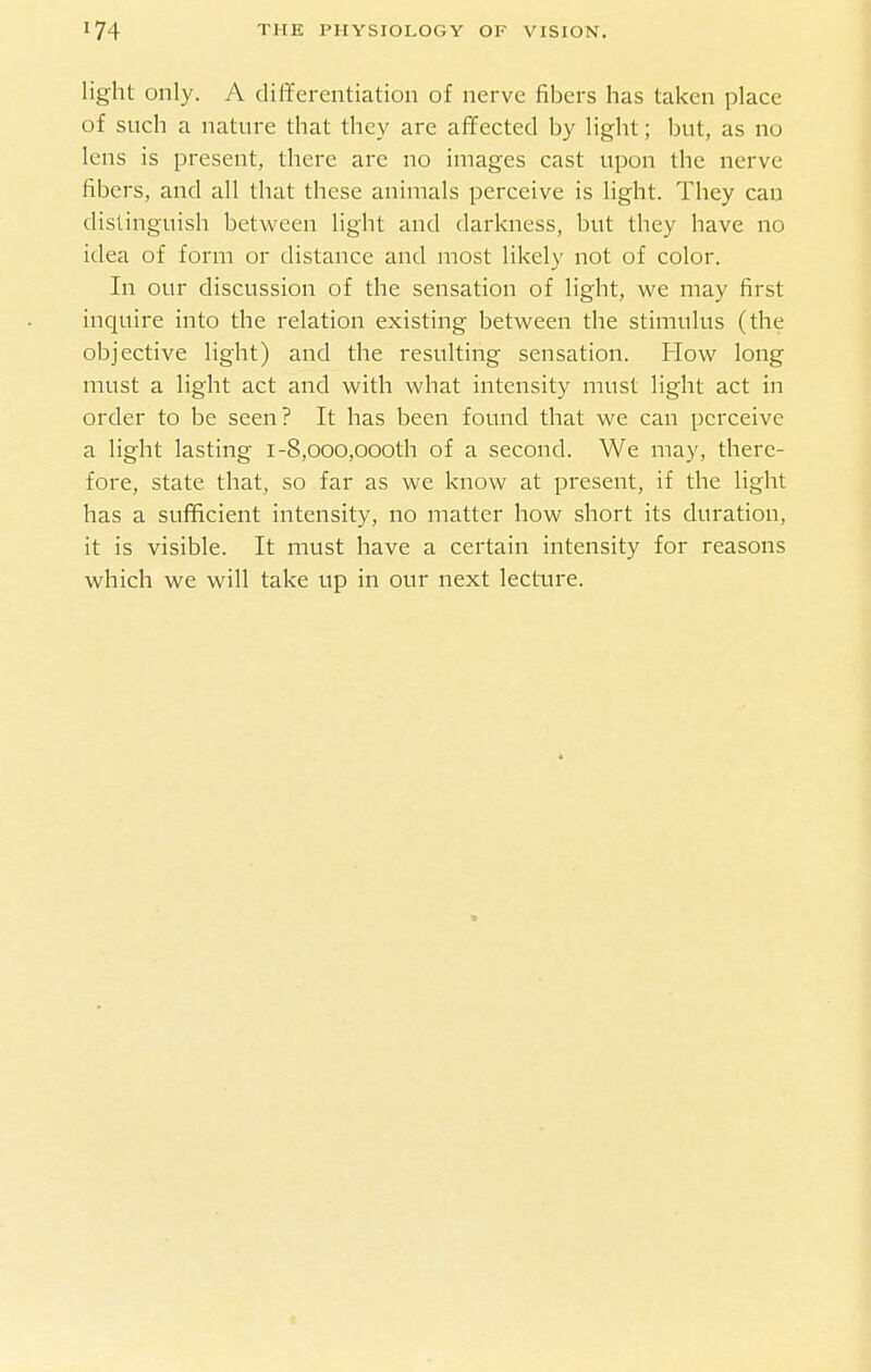 light only. A differentiation of nerve fibers has taken place of such a nature that they are affected by light; but, as no lens is present, there are no images cast upon the nerve fibers, and all that these animals perceive is light. They can distinguish between light and darkness, but they have no idea of form or distance and most likely not of color. In our discussion of the sensation of light, we may first inquire into the relation existing between the stimulus (the objective light) and the resulting sensation. How long must a light act and with what intensity must light act in order to be seen ? It has been found that we can perceive a light lasting i-8,ooo,oooth of a second. We may, there- fore, state that, so far as we know at present, if the light has a sufficient intensity, no matter how short its duration, it is visible. It must have a certain intensity for reasons which we will take up in our next lecture.