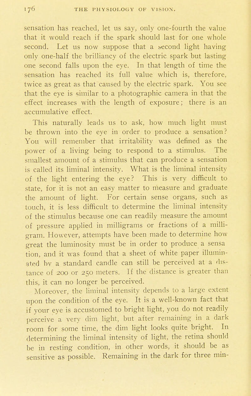 sensation has i-eached, let us say, only one-fourth the value that it would reach if the spark should last for one whole second. Let us now suppose that a i5«cond light having only one-half the brilliancy of the electric spark but lasting one second falls upon the eye. In that length of time the sensation has reached its full value which is, therefore, twice as great as that caused by the electric spark. You see that the eye is similar to a photographic camera in that the effect increases with the length of exposure; there is an accumulative effect. This naturally leads us to ask, how much light must be thrown into the eye in order to produce a sensation? You will remember that irritability was defined as the power of a living being to respond to a stimulus. The smallest amount of a stimulus that can produce a sensation is called its liminal intensity. What is the liminal intensity of the light entering the eye? This is very difficult to state, for it is not an easy matter to measure and graduate the amount of light. For certain sense organs, such as touch, it is less difficult to determine the liminal intensity of the stimulus because one can readily measure the amount of pressure applied in milligrams or fractions of a milli- gram. However, attempts have been made to determine how great the luminosity must be in order to produce a sensa tion, and it was found that a sheet of white paper illumin- ated bv a standard candle can still be perceived at a dis- tance of 200 or 250 meters. If the distance is greater than this, it can no longer be perceived. Moreover, the liminal intensity depends to a large extent upon the condition of the eye. It is a well-known fact that if your eye is accustomed to bright light, you do not readily perceive a very dim light, but after remaining in a dark room for some time, the dim light looks quite bright. In determining the liminal intensity of light, the retina should be in resting condition, in other words, it should be as sensitive as possible. Remaining in the dark for three min-