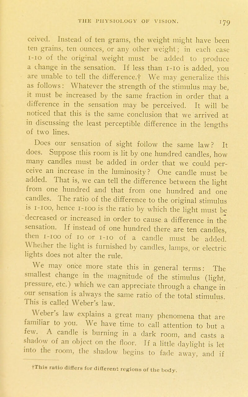 'i'UK I'llVSIOI.OGY OK VISION. ceived. Instead of ten grams, the weight might have been ten grains, ten ounces, or an)' other weight; in each case I-10 of the original weight must be added to produce a change in the sensation. If less than i-io is added, you are unable to tell the difference.f We may generalize this as follows: Whatever the strength of the stimulus may be, it must be increased by the same fraction in order that a difference in the sensation may be perceived. It will be noticed that this is the same conclusion that we arrived at in discussing the least perceptible difference in the lengths of two lines. Does our sensation of sight follow the same law? It does. Suppose this room is lit by one hundred candles, how many candles must be added in order that we could per- ceive an increase in the luminosity? One candle must be added. That is, we can tell the difference between the light from one hundred and that from one hundred and one candles. The ratio of the difference to the original stimulus is i-ioo, hence i-ioo is the ratio by which the light must be decreased or increased in order to cause a difference in the sensation. If instead of one hundred there are ten candles, then I-IOO of 10 or i-io of a candle must be added' Whether the light is furnished by candles, lamps, or electric lights does not alter the rule. We may once more state this in general terms: The smallest change in the magnitude of the stimulus (light, pressure, etc.) which we can appreciate through a change in our sensation is always the same ratio of the total stimulus. This is called Weber's law. Weber's law explains a great many phenomena that are familiar to you. We have time to call attention to but a few. A candle is burning in a dark room, and casts a shadow of an object on the floor. If a little daylight is let into the room, the shadow begins to fade awa.y, and if tXhis ratio differs for different regions of tlie body.
