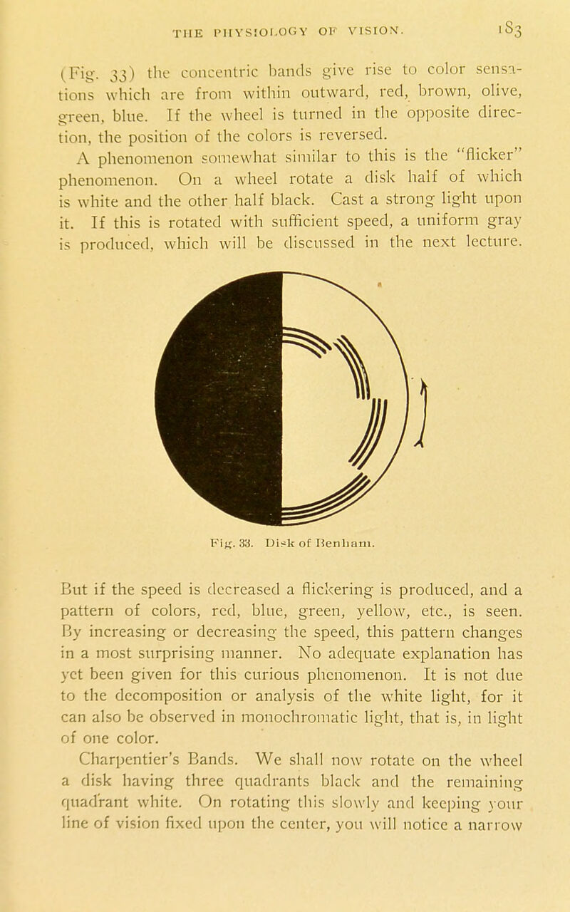 (Fig- 33) the concentric bands give rise to color sensa- tions which are from within outward, red, brown, olive, green, bine. If the wheel is turned in the opposite direc- tion, the position of the colors is reversed. A phenomenon somewhat similar to this is the flicker phenomenon. On a wheel rotate a disk half of which is white and the other half black. Cast a strong light upon it. If this is rotated with sufficient speed, a uniform gray is produced, which will be discussed in the next lecture. Fij;. 33. Disk of Benham. But if the speed is decreased a flickering is produced, and a pattern of colors, red, blue, green, yellow, etc., is seen. By increasing or decreasing the speed, this pattern changes in a most surprising manner. No adequate explanation has yet been given for this curious phenomenon. It is not due to the decomposition or analysis of the white light, for it can also be observed in monochromatic light, that is, in light of one color. Charpcntier's Bands. We shall now rotate on the wheel a disk having three quadrants black and the remaining quadrant white. On rotating this slowly and keeping your line of vision fixed upon the center, you will notice a narrow