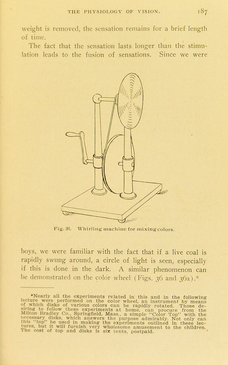 weight is removed, the sensation remains for a brief length of time. The fact that tlic sensation lasts longer than the stimu- lation leads to the fusion of sensations. Since we were Fig. 3R. WhirUng machine for niixingcolors. boys, we were familiar with the fact that if a live coal is rapidly swung around, a circle of light is seen, especially if this is done in the dark. A similar phenomenon can be demonstrated on the color wheel (Figs. 36 and 36a).* *Nearly all the experiments related in this and In the following lecture were performed on the color wheel, an instrument by means of which disks of various colors can be rapidly rotated. Those de- siring to follow these experiments at home, can procure from the Milton Bradley Co.. Springfield, Mass., a simple Color Top with the nece.s.sary disks, which answers the purpose admirably. Not only can this top ' be used in making the experiments outlined in these lec- tures, but it will furnish very wholesome amusement to the children. The co.st of top and disk.s Is six cents, postpaid.