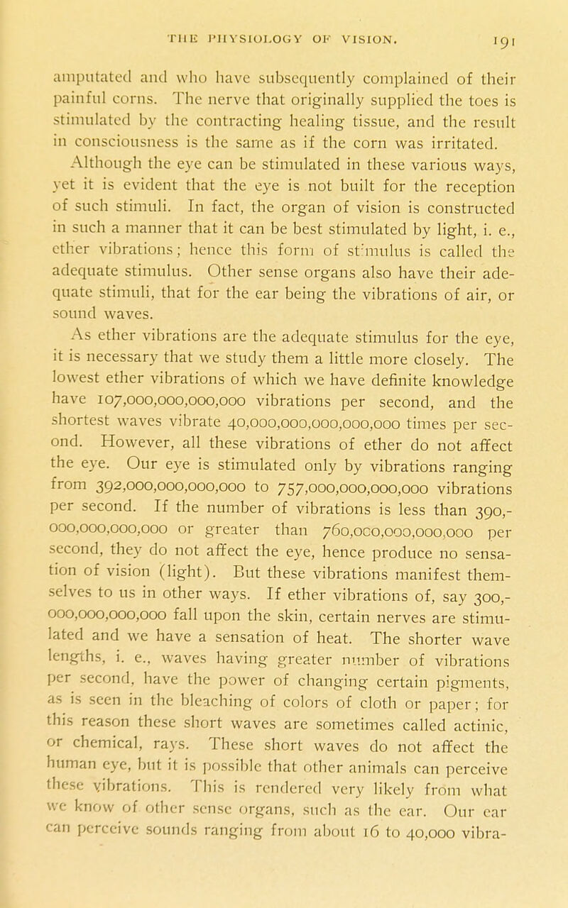 amputated and who have subsequently complained of their painful corns. The nerve that originally supplied the toes is stimulated by the contracting healing tissue, and the result in consciousness is the same as if the corn was irritated. Although the eye can be stimulated in these various w^ays, yet it is evident that the eye is not built for the reception of such stimuli. In fact, the organ of vision is constructed in such a manner that it can be best stimulated by light, i. e., ether vibrations; hence this form of st'mulus is called the adequate stimulus. Other sense organs also have their ade- quate stimuli, that for the ear being the vibrations of air, or sound waves. As ether vibrations are the adequate stimulus for the eye, it is necessary that we study them a little more closely. The lowest ether vibrations of which we have definite knowledge have 107,000,000,000,000 vibrations per second, and the shortest waves vibrate 40,000,000,000,000,000 times per sec- ond. However, all these vibrations of ether do not affect the eye. Our eye is stimulated only by vibrations ranging from 392,000,000,000,000 to 757,000,000,000,000 vibrations per second. If the number of vibrations is less than 390,- 000,000,000,000 or greater than 760,000,000,000,000 per second, they do not affect the eye, hence produce no sensa- tion of vision (light). But these vibrations manifest them- selves to us in other ways. If ether vibrations of, say 300,- 000,000,000,000 fall upon the skin, certain nerves are stimu- lated and we have a sensation of heat. The shorter wave lengths, i. e., waves having greater number of vibrations per second, have the power of changing certain pigments, as is seen in the bleaching of colors of cloth or paper; for this reason these short waves are sometimes called actinic, or chemical, rays. These short waves do not affect the human eye, but it is possible that other animals can perceive these vibrations. This is rendered very likely from what we know of other sense organs, such as the ear. Our car can perceive sounds ranging from about i6 to 40,000 vibra-