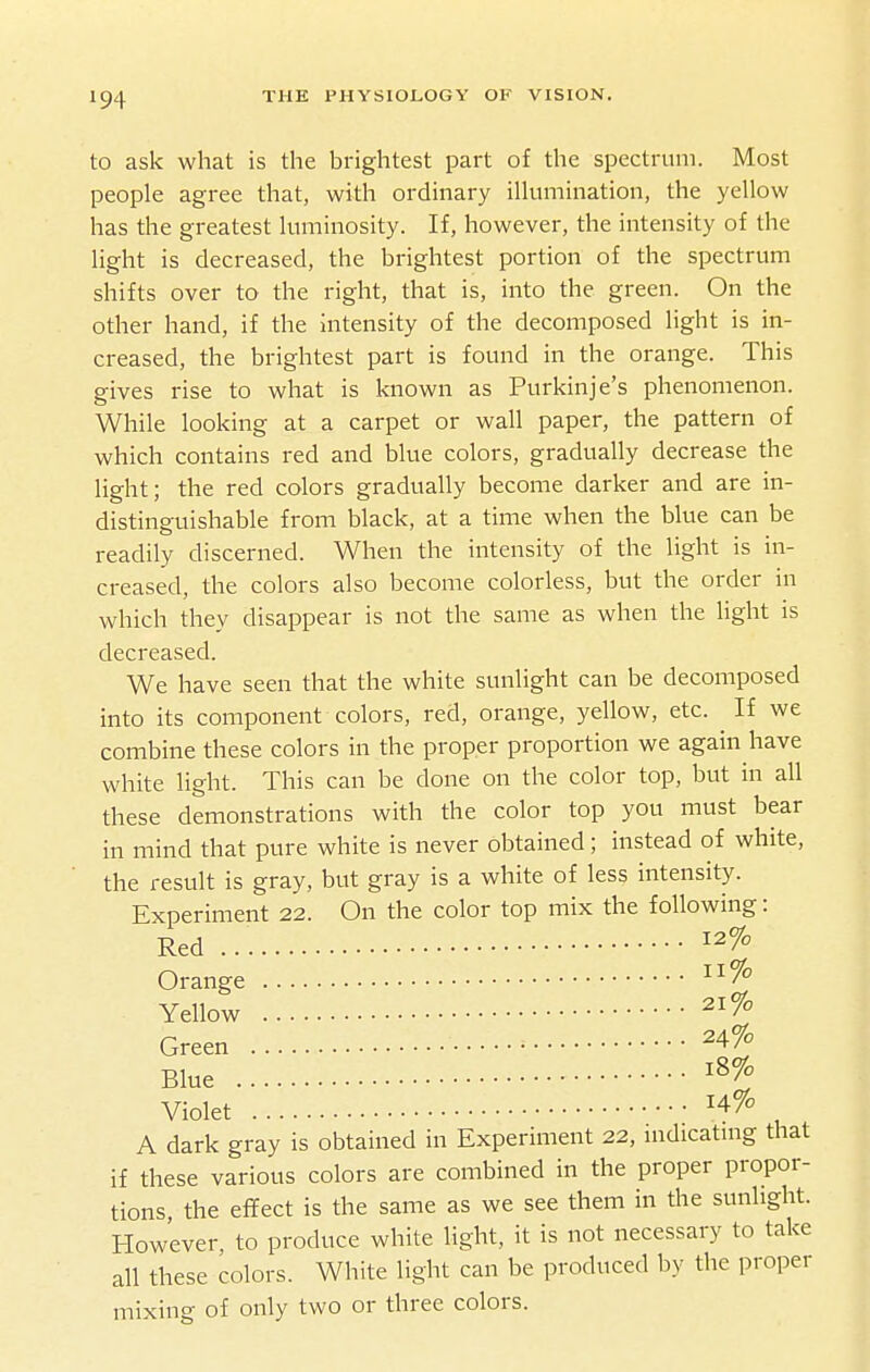 to ask what is the brightest part of the spectrum. Most people agree that, with ordinary ilhimination, the yellow has the greatest luminosity. If, however, the intensity of the light is decreased, the brightest portion of the spectrum shifts over to the right, that is, into the green. On the other hand, if the intensity of the decomposed light is in- creased, the brightest part is found in the orange. This gives rise to what is known as Purkinje's phenomenon. While looking at a carpet or wall paper, the pattern of which contains red and blue colors, gradually decrease the light; the red colors gradually become darker and are in- distinguishable from black, at a time when the blue can be readily discerned. When the intensity of the light is in- creased, the colors also become colorless, but the order in which they disappear is not the same as when the light is decreased. We have seen that the white sunlight can be decomposed into its component colors, red, orange, yellow, etc. If we combine these colors in the proper proportion we again have white light. This can be done on the color top, but in all these demonstrations with the color top you must bear in mind that pure white is never obtained; instead of white, the result is gray, but gray is a white of less intensity. Experiment 22. On the color top mix the following: Red Orange Yellow 21% Green ■ ^4% Blue ^8% Violet ^4% A dark gray is obtained in Experiment 22, indicating that if these various colors are combined in the proper propor- tions, the effect is the same as we see them in the sunlight. However, to produce white light, it is not necessary to take all these colors. White light can be produced by the proper mixing of only two or three colors.