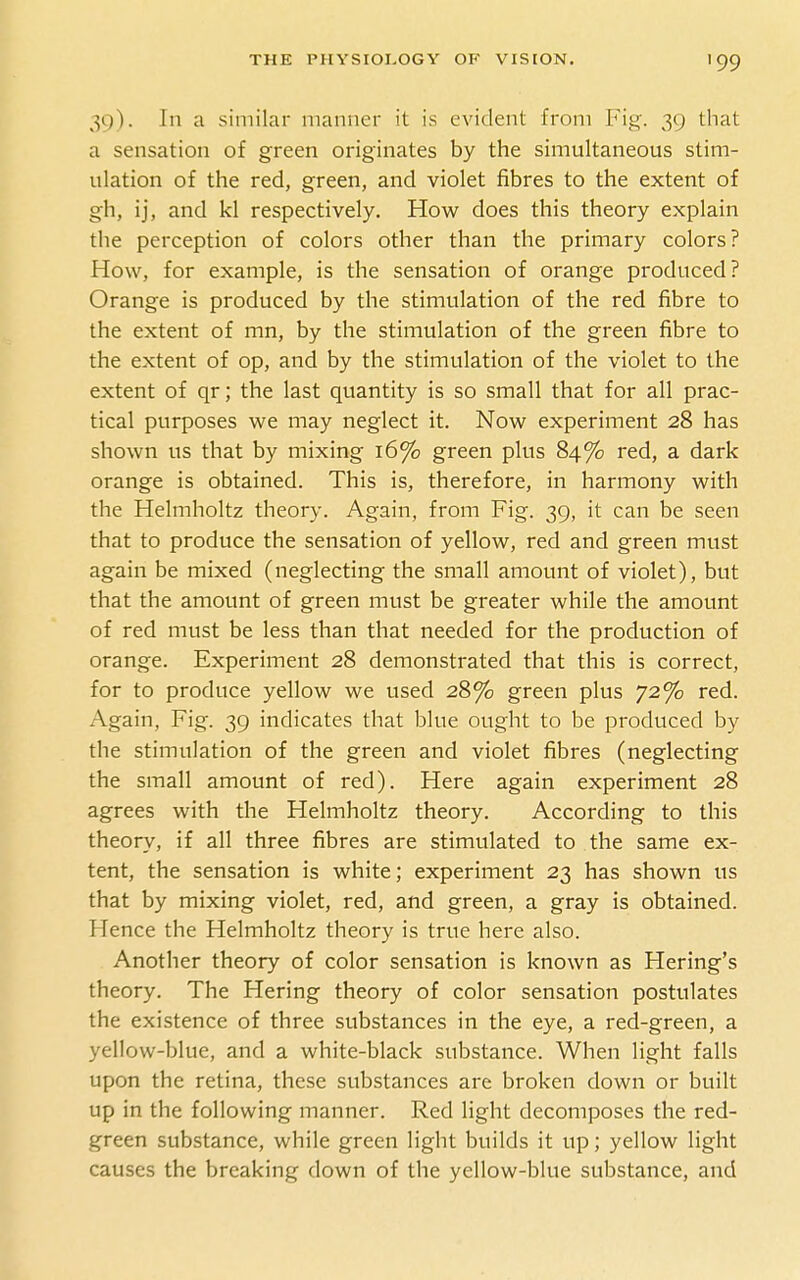 '99 39). In a similar manner it is evident from Fig. 39 that a sensation of green originates by the simultaneous stim- ulation of the red, green, and violet fibres to the extent of gh, ij, and kl respectively. Hov^r does this theory explain the perception of colors other than the primary colors? How, for example, is the sensation of orange produced? Orange is produced by the stimulation of the red fibre to the extent of mn, by the stimulation of the green fibre to the extent of op, and by the stimulation of the violet to the extent of qr; the last quantity is so small that for all prac- tical purposes we may neglect it. Now experiment 28 has shown us that by mixing 16% green plus 84% red, a dark orange is obtained. This is, therefore, in harmony with the Helmholtz theory. Again, from Fig. 39, it can be seen that to produce the sensation of yellow, red and green must again be mixed (neglecting the small amount of violet), but that the amount of green must be greater while the amount of red must be less than that needed for the production of orange. Experiment 28 demonstrated that this is correct, for to produce yellow we used 28% green plus 72% red. Again, Fig. 39 indicates that blue ought to be produced by the stimulation of the green and violet fibres (neglecting the small amount of red). Here again experiment 28 agrees with the Helmholtz theory. According to this theory, if all three fibres are stimulated to the same ex- tent, the sensation is white; experiment 23 has shown us that by mixing violet, red, and green, a gray is obtained. Hence the Helmholtz theory is true here also. x^nother theory of color sensation is known as Hering's theory. The Hering theory of color sensation postulates the existence of three substances in the eye, a red-green, a yellow-blue, and a white-black substance. When light falls upon the retina, these substances are broken down or built up in the following manner. Red light decomposes the red- green substance, while green light builds it up; yellow light causes the breaking down of the yellow-blue substance, and