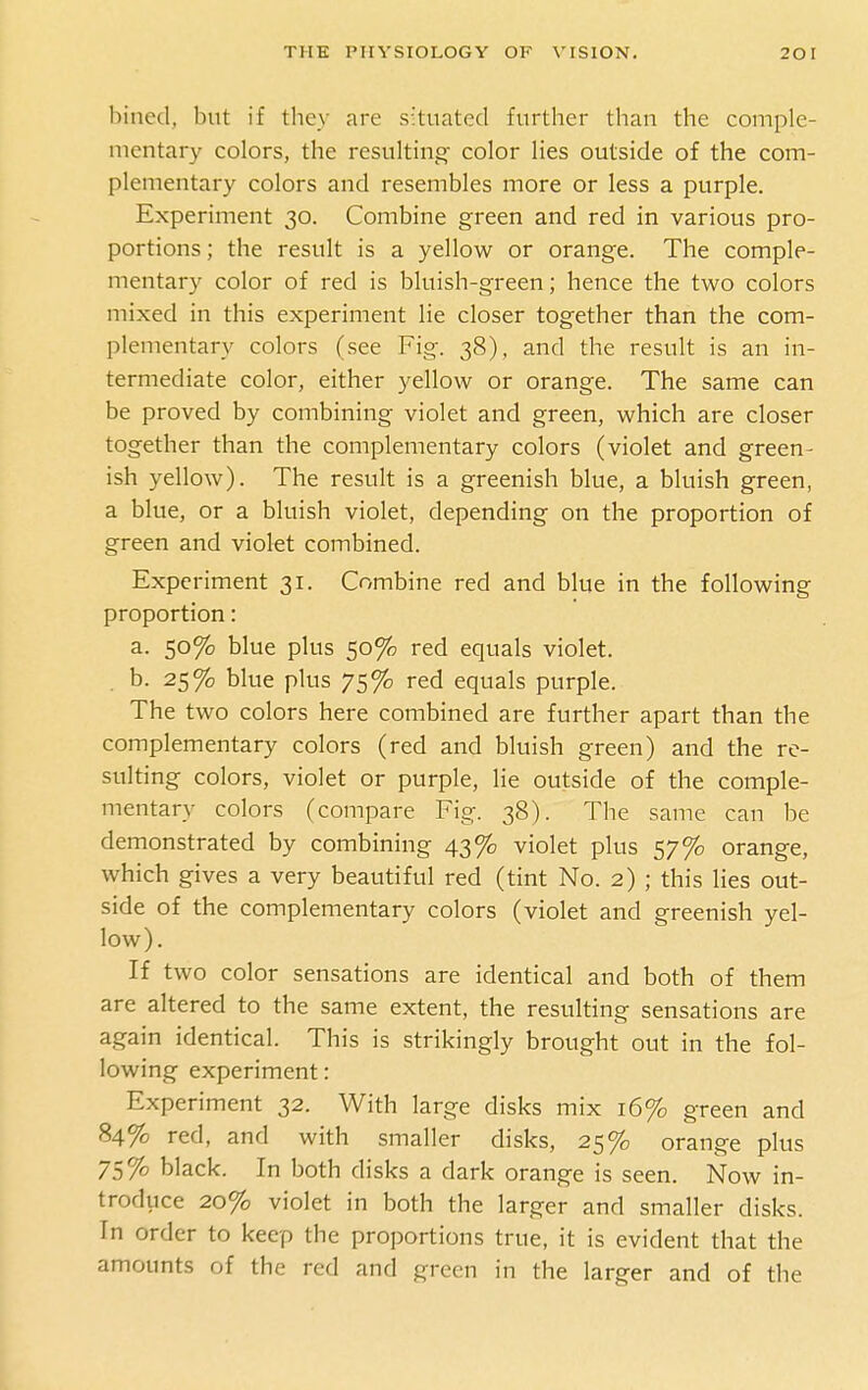 billed, but if they are situated further than the comple- mentary colors, the resulting' color lies outside of the com- plementary colors and resembles more or less a purple. Experiment 30. Combine green and red in various pro- portions ; the result is a yellow or orange. The comple- mentary color of red is bluish-green; hence the two colors mixed in this experiment lie closer together than the com- plementary colors (see Fig. 38), and the result is an in- termediate color, either yellow or orange. The same can be proved by combining violet and green, which are closer together than the complementary colors (violet and green- ish yellow). The result is a greenish blue, a bluish green, a blue, or a bluish violet, depending on the proportion of green and violet combined. Experiment 31. Combine red and blue in the following proportion: a. 50% blue plus 50% red equals violet. . b. 25% blue plus 75% red equals purple. The two colors here combined are further apart than the complementary colors (red and bluish green) and the re- sulting colors, violet or purple, lie outside of the comple- mentary colors (compare Fig. 38). The same can be demonstrated by combining 43% violet plus 57% orange, which gives a very beautiful red (tint No. 2) ; this lies out- side of the complementary colors (violet and greenish yel- low). If two color sensations are identical and both of them are altered to the same extent, the resulting sensations are again identical. This is strikingly brought out in the fol- lowing experiment: Experiment 32. With large disks mix 16% green and 84% red, and with smaller disks, 25% orange plus 75% black. In both disks a dark orange is seen. Now in- troduce 20% violet in both the larger and smaller disks. In order to keep the proportions true, it is evident that the amounts of the red and green in the larger and of the