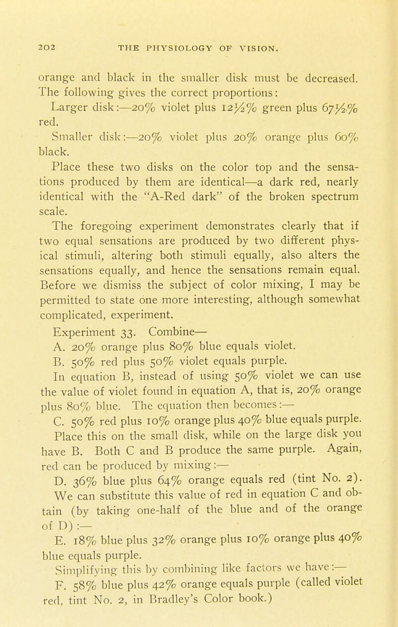 orange and black in the smaller disk must be decreased. The following gives the correct proportions: Larger disk:—20% violet plus 123/2% green plus 67.^2% red. Smaller disk:—20% violet plus 20% orange plus 60% black. Place these two disks on the color top and the sensa- tions produced by them are identical—a dark red, nearly identical with the A-Red dark of the broken spectrum scale. The foregoing experiment demonstrates clearly that if two equal sensations are produced by two different phys- ical stimuli, altering both stimuli equally, also alters the sensations equally, and hence the sensations remain equal. Before we dismiss the subject of color mixing, I may be permitted to state one more interesting, although somewhat complicated, experiment. Experiment 33. Combine— A. 20% orange plus 80% blue equals violet. B. 50% red plus 50% violet equals purple. In equation B, instead of using 50% violet we can use the value of violet found in equation A, that is, 20% orange plus 80% blue. The equation then becomes:— C. 50% red plus 10% orange plus 40% blue equals purple. Place this on the small disk, while on the large disk you have B. Both C and B produce the same purple. Again, red can be produced by mixing:— D. 36% blue plus 64% orange equals red (tint No. 2). We can substitute this value of red in equation C and ob- tain (by taking one-half of the blue and of the orange of D) :— E. 18% blue plus 32% orange plus 10% orange plus 40% blue equals purple. Simplifying this by combining like factors we have:— F. 58% blue plus 42% orange equals purple (called violet red, tint No. 2, in Bradley's Color book.)