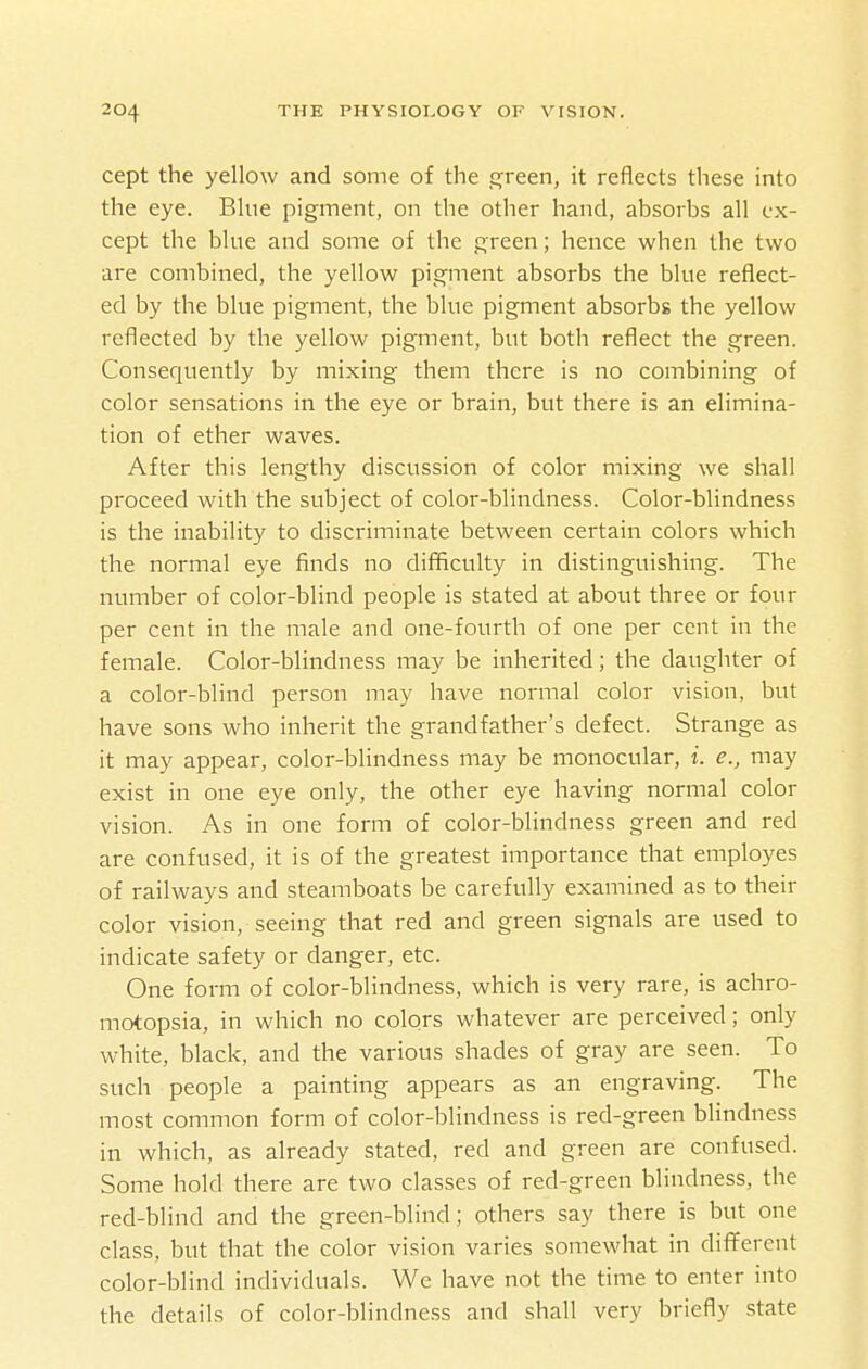 cept the yellow and some of the green, it reflects these into the eye. Blue pigment, on the other hand, absorbs all ex- cept the blue and some of the green; hence when the two are combined, the yellow pigment absorbs the blue reflect- ed by the blue pigment, the blue pigment absorbs the yellow reflected by the yellow pigment, but both reflect the green. Consequently by mixing them there is no combining of color sensations in the eye or brain, but there is an elimina- tion of ether waves. After this lengthy discussion of color mixing we shall proceed with the subject of color-blindness. Color-blindness is the inability to discriminate between certain colors which the normal eye finds no difficulty in distinguishing. The number of color-blind people is stated at about three or four per cent in the male and one-fourth of one per cent in the female. Color-blindness may be inherited; the daughter of a color-blind person may have normal color vision, but have sons who inherit the grandfather's defect. Strange as it may appear, color-blindness may be monocular, i. e., may exist in one eye only, the other eye having normal color vision. As in one form of color-blindness green and red are confused, it is of the greatest importance that employes of railways and steamboats be carefully examined as to their color vision, seeing that red and green signals are used to indicate safety or danger, etc. One form of color-blindness, which is very rare, is achro- motopsia, in which no colors whatever are perceived; only white, black, and the various shades of gray are seen. To such people a painting appears as an engraving. The most common form of color-blindness is red-green blindness in which, as already stated, red and green are confused. Some hold there are two classes of red-green blindness, the red-blind and the green-blind; others say there is but one class, but that the color vision varies somewhat in different color-blind individuals. We have not the time to enter into the details of color-blindness and shall very briefly state