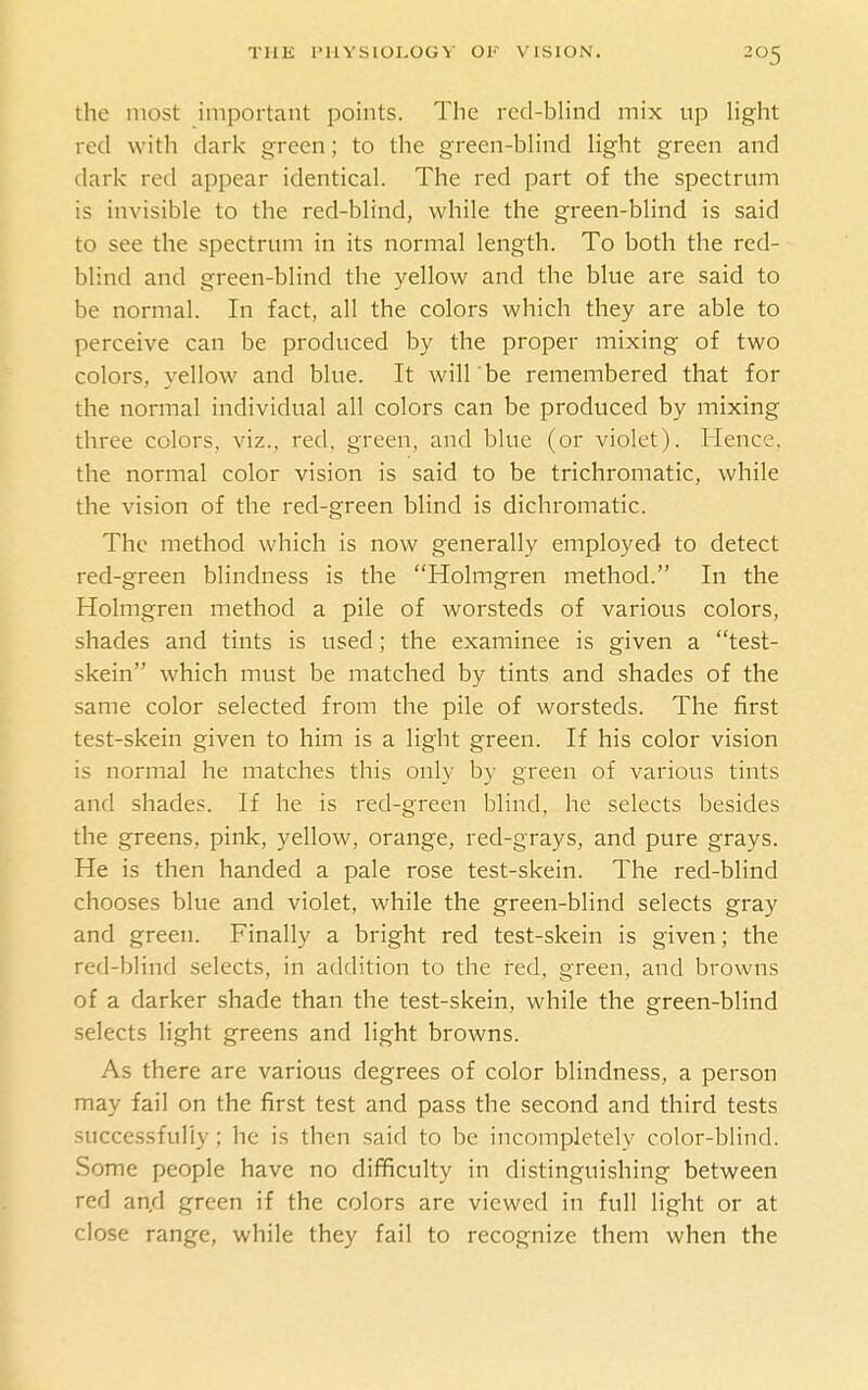 the most important points. The red-bhnd mix up hght red with dark green; to the green-blind hght green and dark red appear identical. The red part of the spectrum is invisible to the red-blind, while the green-blind is said to see the spectrum in its normal length. To both the red- blind and green-blind the yellow and the blue are said to be normal. In fact, all the colors which they are able to perceive can be produced by the proper mixing of two colors, yellow and blue. It will'be remembered that for the normal individual all colors can be produced by mixing three colors, viz., red, green, and blue (or violet). Hence, the normal color vision is said to be trichromatic, while the vision of the red-green blind is dichromatic. The method which is now generally employed to detect red-green blindness is the Holmgren method. In the Holmgren method a pile of worsteds of various colors, shades and tints is used; the examinee is given a test- skein which must be matched by tints and shades of the same color selected from the pile of worsteds. The first test-skein given to him is a light green. If his color vision is normal he matches this only by green of various tints and shades. If he is red-green blind, he selects besides the greens, pink, yellow, orange, red-grays, and pure grays. He is then handed a pale rose test-skein. The red-blind chooses blue and violet, while the green-blind selects gray and green. Finally a bright red test-skein is given; the red-blind selects, in addition to the fed, green, and browns of a darker shade than the test-skein, while the green-blind selects light greens and light browns. As there are various degrees of color blindness, a person may fail on the first test and pass the second and third tests successfully; he is then said to be incompletely color-blind. Some people have no difficulty in distinguishing between red and green if the colors are viewed in full light or at close range, while they fail to recognize them when the