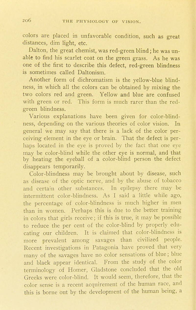 colors are placed in unfavorable condition, such as great distances, dim light, etc. Dalton, the great chemist, was red-green blind; he was un- able to find his scarlet coat on the green grass. As he was one of the first to describe this defect, red-green blindness is sometimes called Daltonism. Another form of dichromatism is the yellow-blue blind- ness, in which all the colors can be obtained by mixing the two colors red and green. Yellow and blue are confused with green or red. This form is much rarer than the red- green blindness. Various explanations have been given for color-blind- ness, depending on the various theories of color vision. In general we may say that there is a lack of the color per- ceiving element in the eye or brain. That the defect is per- haps located in the eye is proved by the fact that one e}-e may be color-blind while the other eye is normal, and that by heating the eyeball of a color-blind person the defect disappears temporarily. Color-blindness may be brought about by disease, such as disease of the optic nerve, and by the abuse of tobacco and certain other substances. In epilepsy there may be intermittent color-blindness. As I said a little while ago, the percentage of color-blindness is much higher in men than in women. Perhaps this is due to the better training in colors that girls receive; if this is true, it may be possible to reduce the per cent of the color-blind by properly edu- cating our children. It is claimed that color-blindness is more prevalent among savages than civilized people. Recent investigations in Patagonia have proved that very many of the savages have no color sensations of blue; blue and black appear identical. From the study of the color terminology of Homer, Gladstone concluded that the old Greeks were color-blind. It would seem, therefore, that the color sense is a recent acquirement of the human race, and this is borne out by the development of the human being, a