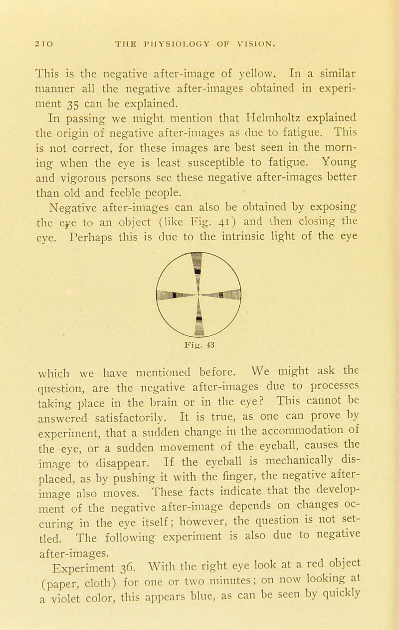 This is the negative after-image of yellow. In a similar manner all the negative after-images obtained in experi- ment 35 can be explained. In passing we might mention that Helmholtz explained the origin of negative after-images as due to fatigue. This is not correct, for tliese images are best seen in the morn- ing when the eye is least susceptible to fatigue. Young and vigorous persons see these negative after-images better than old and feeble people. Negative after-images can also be obtained by exposing the eye to an object (like Fig. 41) and then closing the eye. Perhaps this is due to the intrinsic light of the eye Fig. 43 which we have mentioned before. We might ask the question, are the negative after-images due to processes taking place in the brain or in the eye? This cannot be answered satisfactorily. It is true, as one can prove by experiment, that a sudden change in the accommodation of the eye, or a sudden movement of the eyeball, causes the image to disappear. If the eyeball is mechanically dis- placed, as by pushing it with the finger, the negative after- image also moves. These facts indicate that the develop- ment of the negative after-image depends on changes oc- curing in the eye itself; however, the question is not set- tled. The following experiment is also due to negative after-images. Experiment 36. With the right eye look at a red object (paper, cloth) for one or two minutes; on now looking at a violet color, this appears blue, as can be seen by quickly