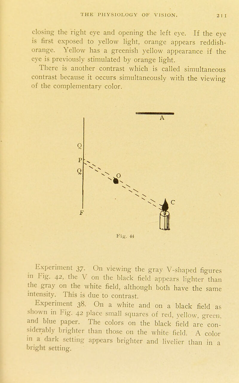 closing the right eye and opening the left eye. If the eye is first exposed to yellow light, orange appears reddish- orange. Yellow has a greenish yellow appearance if the eye is previously stimulated by orange light. There is another contrast which is called simultaneous contrast because it occurs simultaneously with the viewing of the complementary color. A Q Fig. 44 Experiment 37. On viewing the gray V-shaped figures m I'ig. 42, the V on the black field appears lighter than the gray on the white field, although both have the same intensity. This is due to contrast. Experiment 38. On a white and on a black field as shown in Fig. 42 place small squares of red. yellow, green, and blue paper. The colors on the black field are con- siderably brighter than those on the white field. A color in a dark setting appears brighter and livelier tiian in a bright setting.