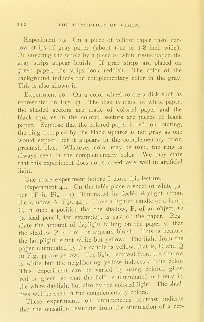 Expei-iment 39. On a piece of yellow paper paste nar- row strips of gray paper (about 1-12 or 1-8 inch wide). On covering the whole by a piece of white tissue paper, the gray strips appear bluish. If gray strips are placed on green paper, the strips look reddish. The color of the background induces the complementary color in the gray. This is also shown in Experiment 40. On a color wheel rotate a disk such as represented in Fig. 43. The disk is made of white paper, the shaded sectors are made of colored paper and the black squares in the colored sectors are pieces of black paper. Suppose that the colored paper is red; on rotating, the ring occupied by the black squares is not gray as one would expect, but it appears in the complementary color, greenish blue. Whatever color may be used, the ring is always seen in the complementary color. We may state that this experiment does not succeed very well in artificial light. One more experiment before I close this lecture. Experiment 41. On the table place a sheet of white pa- per (F in Fig. 44) illuminated by feeble daylight (from the window A, Fig. 44). Have a lighted candle or a lamp, C, in such a position that the shadow, P, of an object, O (a lead pencil, for example), is cast on the paper. Reg- ulate the amount of daylight falling on the paper so that • the shadow P is dim; it appears bluish. This is because the lamplight is not white but yellow. The light from the paper illuminated by the candle is yellow, that is, Q and Q in Fig. 44 are yellow. The light received from the shadow is white but the neighboring yellow induces a blue color. This experiment can be varied by using colored glass, red or green, so that the field is illuminated not only by the white daylight but also by the colored light. The shad- ows will be seen in the complementary colors. These experiments on simultaneous contrast indicate that the sensation resulting from the stimulation of a cer-