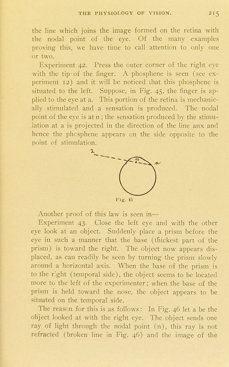 the line which joins the image formed on the retina with the nodal point of the eye. Of the many examples proving this, we have time to call attention to only one or two. Experiment 42. Press the outer corner of the right eye with the tip-of the finger. A phosphene is seen (see ex-, periment 12) and it will be noticed that this phosphene is situated to the left. Suppose, in Fig. 45, the finger is ap- plied to the eye at a. This portion of the retina is mechanic- ally stimulated and a sensation is produced. The nodal point of the eye is at n ; the sensation produced by the stimu- lation at a is projected in the direction of the line anx and hence the phosphene appears on the side opposite to the point of stimulation. Fig. 45 Another proof of this law is seen in— Experiment 43. Close the left eye and with the other eye look at an object. Suddenly place a prism before the eye in such a manner that the base (thickest part of the prism) is toward the right. The object now appears dis- placed, as can readily be seen by turning the prism slowly around a horizontal axis. When the base of the prism is to the right (temporal side), the object seems to be located more to the left of the experimenter; when the base of the prism is held toward the nose, the object appears to be situated on the temporal side. The reason for this is as follows: In Fig. 46 let a be the object looked at with the right eye. The object sends one ray of light through the nodal point (n), this ray is not refracted (broken line in Fig. 46) and the image of the