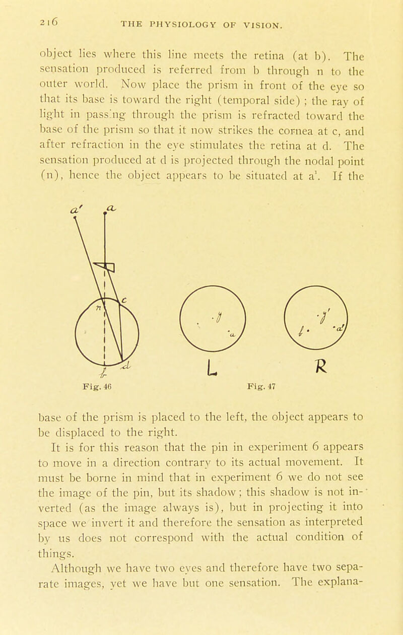 object lies where this line meets the retina (at b). The sensation produced is referred from b through n to the outer world. Now place the prism in front of the eye so that its base is toward the right (temporal side) ; the ray of light in passing through the prism is refracted toward the base of the prism so that it now strikes the cornea at c, and after refraction in the eye stimulates the retina at d. The sensation produced at d is projected through the nodal point (n), hence the object appears to be situated at a. If the Fig. 46 Fig. 47 base of the prism is placed to the left, the object appears to be displaced to the right. It is for this reason that the pin in experiment 6 appears to move in a direction contrary to its actual movement. It must be borne in mind that in experiment 6 we do not see the image of the pin, but its shadow; this shadow is not in- verted (as the image always is), but in projecting it into space we invert it and therefore the sensation as interpreted by us does not correspond with the actual condition of things. Although we have two eyes and therefore have two sepa- rate images, yet we have but one sensation. The explana-