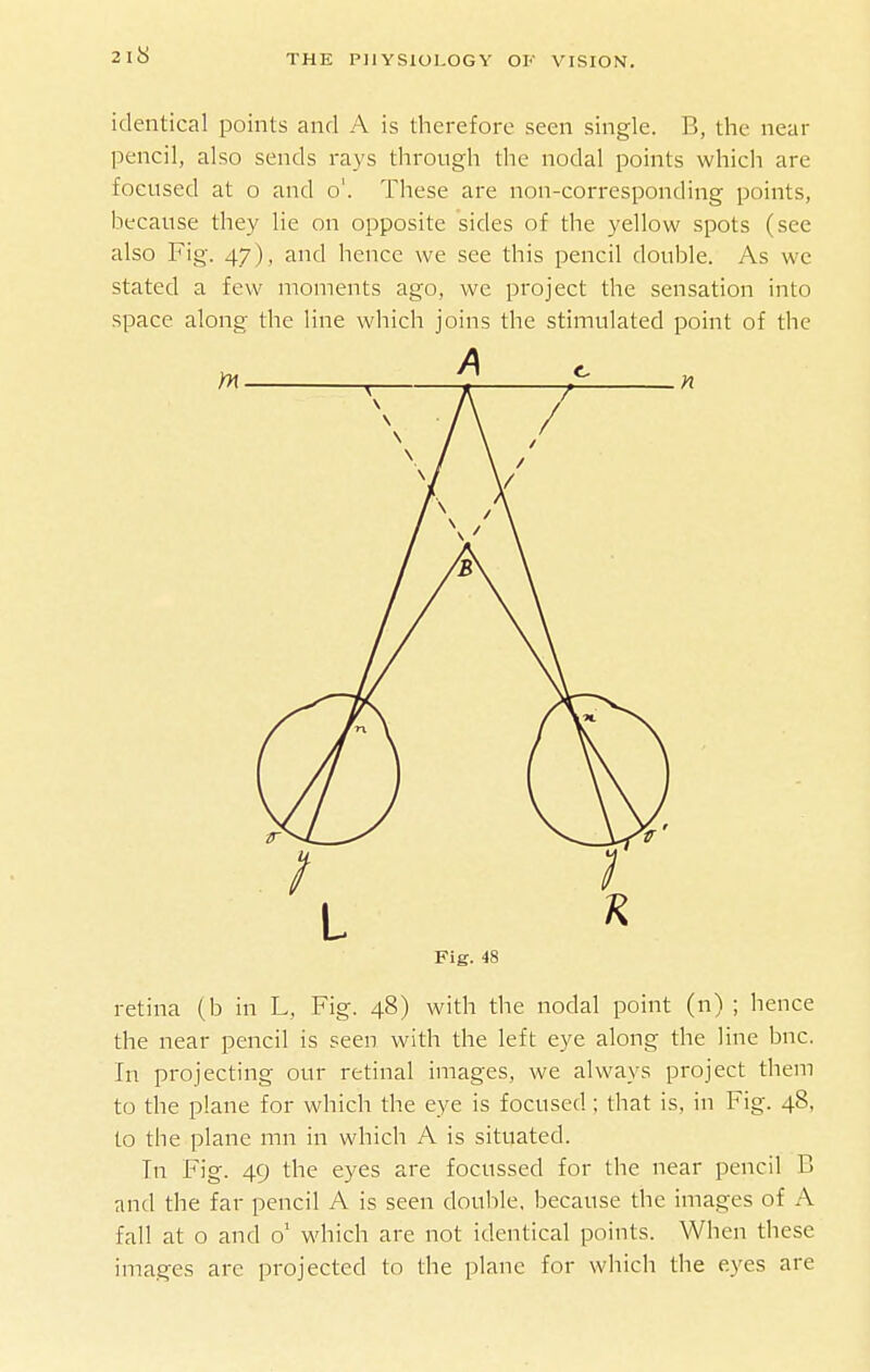 identical points and A is therefore seen single. B, the near pencil, also sends rays through the nodal points which are focused at o and o'. These are non-corresponding points, because they lie on opposite sides of the yellow spots (see also Fig. 47), and hence we see this pencil double. As we stated a few moments ago, we project the sensation into space along the line which joins the stimulated point of the Fig. 48 retina (b in L, Fig. 48) with the nodal point (n) ; hence the near pencil is seen with the left eye along the line bnc. In projecting our retinal images, we always project them to the plane for which the eye is focused; that is, in Fig. 48, to the plane mn in which A is situated. Tn Fig. 49 the eyes are focussed for the near pencil B and the far pencil A is seen double, because the images of A fall at o and o' wdiich are not identical points. When these images are projected to the plane for which the eyes are