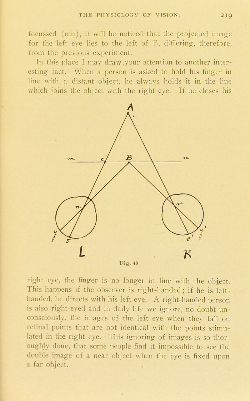 focussecl (mn), it will be noticed that the projected image for the left eye lies to the left of B, differing, therefore, from the previous experiment. In this place I may draw ,your attention to another inter- esting fact. When a person is asked to hold his finger in line with a distant object, he always holds it in the line which joins the object with the right eye. If he closes his A Fig. 49 right eye, the finger is no longer in line with the obj.ect. This happens if the observer is right-handed; if he is left- handed, he directs with his left eye. A right-handed person is also right-eyed and in daily life we ignore, no doubt un- consciously, the images of the left eye when they fall on retinal points that arc not identical with the points stimu- lated in the right eye. This ignoring of images is so thor- oughly done, that some people find it impossible to see the double image of a near object when the eye is fixed upon A far object.