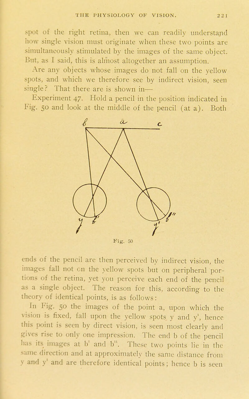 spot of tlie right retina, then we can readily understand how sing-le vision must originate when these two points are simultaneously stimulated by the images of the same object. But, as I said, this is almost altogether an assumption. Are any objects whose images do not fall on the yellow spots, and which we therefore see by indirect vision, seen single? That there are is shown in— Experiment 47. Hold a pencil in the position indicated in Fig. 50 and look at the middle of the pencil (at a). Both Fig. 50 ends of the pencil are then perceived by indirect vision, the images fall not cn the yellow spots but on peripheral por- tions of the retina, yet you perceive each end of the pencil as a single object. The reason for this, according to the theory of identical points, is as follows: In Fig. 50 the images of the point a, upon which the vision is fixed, fall upon the yellow spots y and y\ hence this point is seen by direct vision, is seen most clearly and gives rise to only one impression. The end b of the pencil has its images at b' and b. These two points lie in the same direction and at approximately the same distance from y and y' and are therefore identical points; hence b is seen