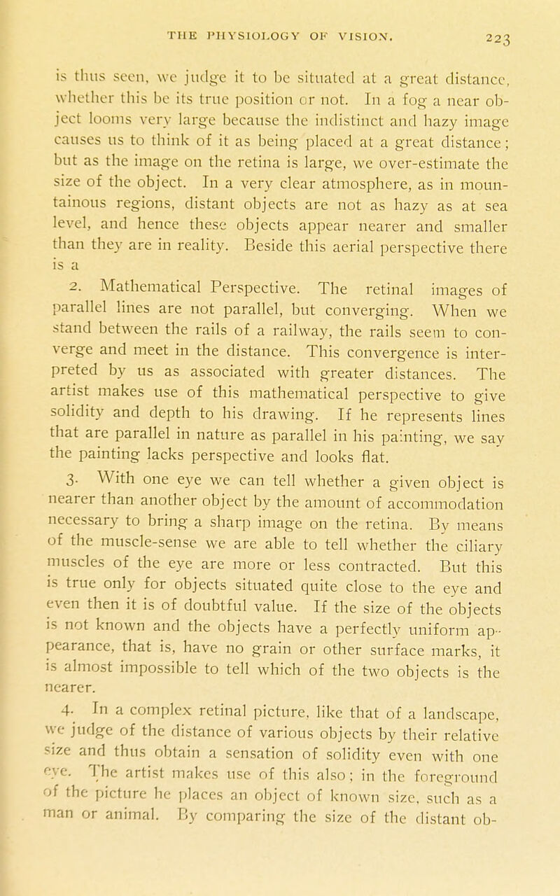 is thus seen, we judge it to be situated at a great distance, whether this be its true position or not. In a fog a near ob- ject looms very large because the indistinct and hazy image causes us to think of it as being placed at a great distance; but as the image on the retina is large, we over-estimate the size of the object. In a very clear atmosphere, as in moun- tainous regions, distant objects are not as hazy as at sea level, and hence these objects appear nearer and smaller than they are in reality. Beside this aerial perspective there is a 2. Mathematical Perspective. The retinal images of parallel lines are not parallel, but converging. When we stand between the rails of a railway, the rails seem to con- verge and meet in the distance. This convergence is inter- preted by us as associated with greater distances. The artist makes use of this mathematical perspective to give solidity and depth to his drawing. If he represents lines that are parallel in nature as parallel in his painting, we say the painting lacks perspective and looks flat. 3. With one eye we can tell whether a given object is nearer than another object by the amount of accommodation necessary to bring a sharp image on the retina. By means of the muscle-sense we are able to tell whether the ciliary muscles of the eye are more or less contracted. But this is true only for objects situated quite close to the eye and even then it is of doubtful value. If the size of the objects is not known and the objects have a perfectly uniform ap- pearance, that is, have no grain or other surface marks, it IS almost impossible to tell which of the two objects is the nearer. 4- In a complex retinal picture, like that of a landscape, we judge of the distance of various objects by their relative !^ize and thus obtain a sensation of solidity even with one eye. The artist makes use of this also; in the foreground of the picture he places an object of known size, such as a man or animal. By comparing the size of the distant ob-