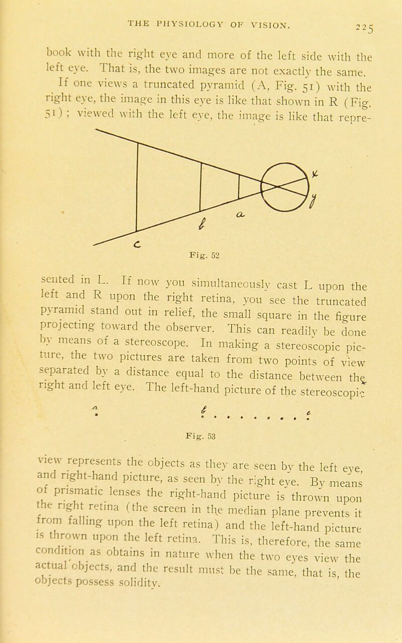 book with the right eye and more of the left side with the left eye. That is, the two images are not exactly the same. If one views a truncated pyramid (A, Fig. 51) with the right eye, the image in this eye is like that shown in R (Fig. 51) ; viewed with the left eye. the image is like that repre- sented m L. If now yon simultaneously cast L upon the left and R upon the right retina, you see the truncated pyramid stand out in relief, the small square in the fio-ure projecting toward the observer. This can readily be done by means of a stereoscope. In making a stereoscopic pic- ture, the two pictures are taken from two points of view separated by a distance equal to the distance between the right and left eye. The left-hand picture of the stereoscopic Fig. 53 View represents the objects as they are seen by the left eye and nght-hand picture, as seen by the right eve. By -means ot prismatic lenses the right-hand picture is' thrown upon the right retina (the screen in the median plane prevents it from falling upon the left retina) and the left-hand picture IS thrown upon the left retina. This is, therefore, the same condition as obtains in nature when the two eyes view the actual objects, and the result must be the same, that is the objects possess solidity.