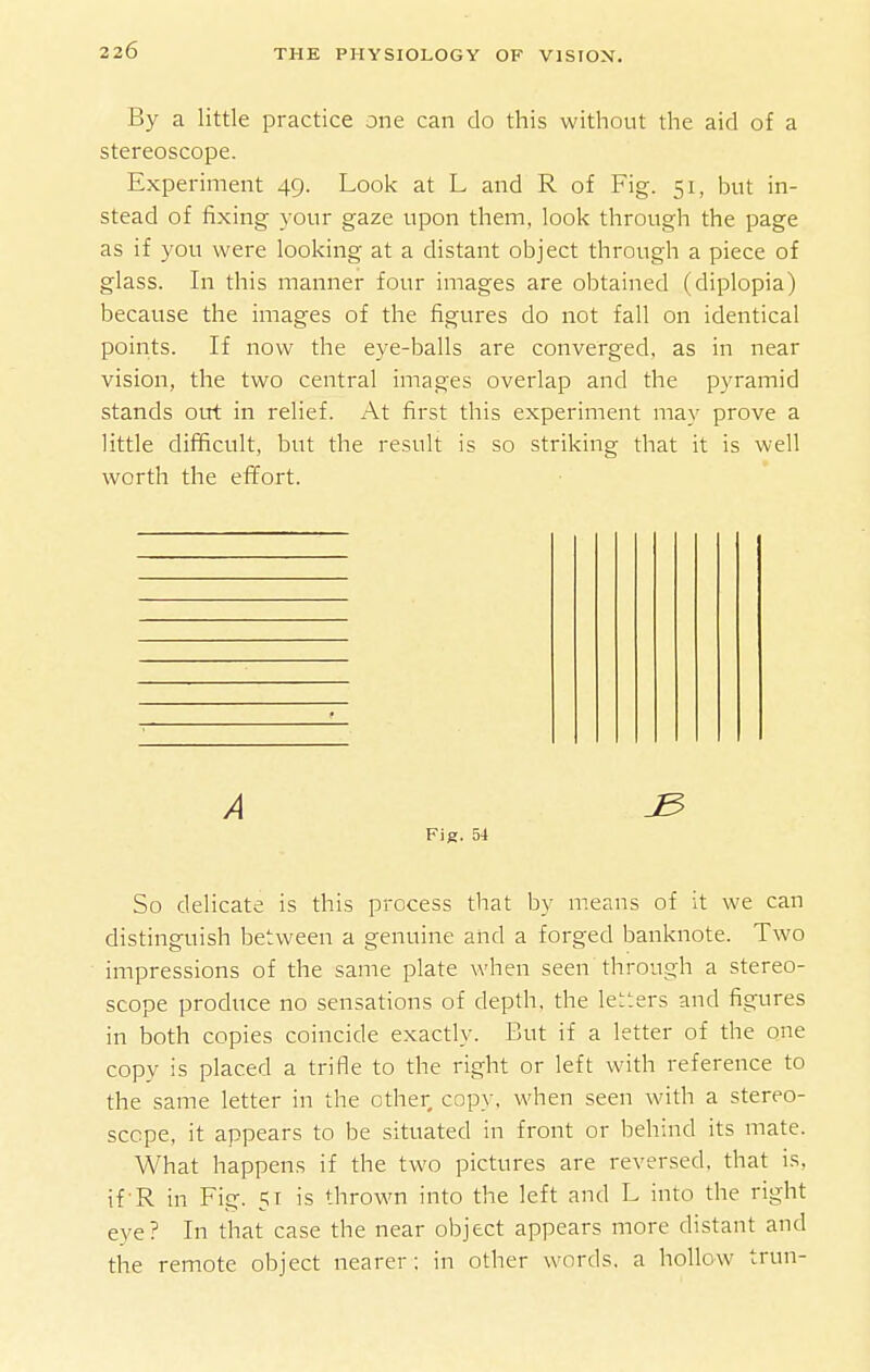 By a little practice one can do this without the aid of a stereoscope. Experiment 49. Look at L and R of Fig. 51, but in- stead of fixing your gaze upon them, look through the page as if you were looking at a distant object through a piece of glass. In this manner four images are obtained (diplopia) because the images of the figures do not fall on identical points. If now the eye-balls are converged, as in near vision, the two central images overlap and the pyramid stands oirt in relief. At first this experiment may prove a little difficult, but the result is so striking that it is well worth the efl^ort. A ^ Fig. 54 So delicate is this process that by means of it we can distinguish between a genuine and a forged banknote. Two impressions of the same plate when seen through a stereo- scope produce no sensations of depth, the letters and figures in both copies coincide exactly. But if a letter of the one copy is placed a trifle to the right or left with reference to the same letter in the other copy, when seen with a stereo- scope, it appears to be situated in front or behind its mate. What happens if the two pictures are reversed, that is, if-R in Fig. 51 is thrown into the left and L into the right eye? In that case the near object appears more distant and the remote object nearer: in other words, a hollow trun-