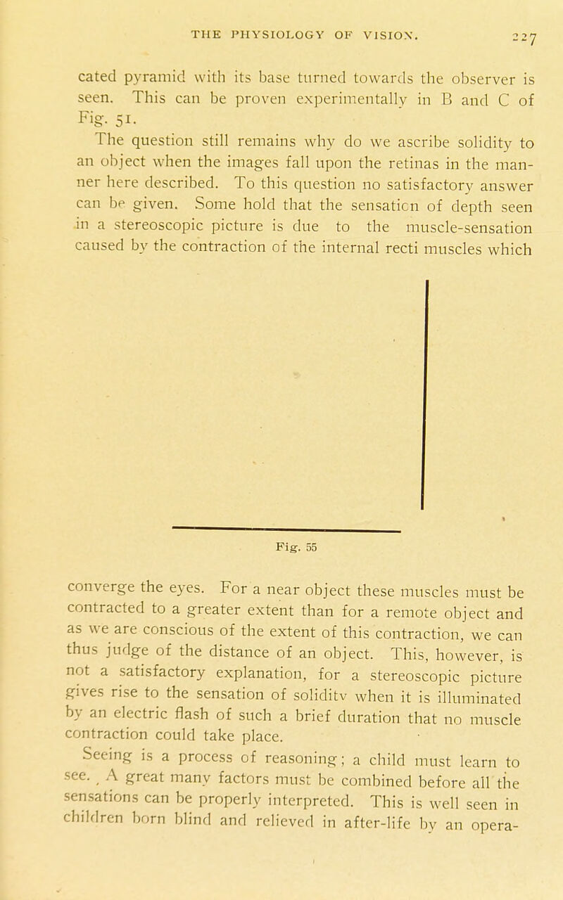 cated pyramid with its base turned tovvartls the observer is seen. This can be proven experimentally in B and C of F'g- 51- The question still remains why do we ascribe solidity to an object when the images fall upon the retinas in the man- ner here described. To this question no satisfactory answer can be given. Some hold that the sensation of depth seen in a stereoscopic picture is due to the muscle-sensation caused by the contraction of the internal recti muscles which Fig. 55 converge the eyes. For a near object these muscles must be contracted to a greater extent than for a remote object and as we are conscious of the extent of this contraction, we can thus judge of the distance of an object. This, however, is not a satisfactory explanation, for a stereoscopic picture gives rise to the sensation of soliditv when it is illuminated by an electric flash of such a brief duration that no muscle contraction could take place. Seeing is a process of reasoning; a child must learn to see. A great many factors must be combined before all the sensations can be properly interpreted. This is well seen in children born blind and relieved in after-life by an opera-