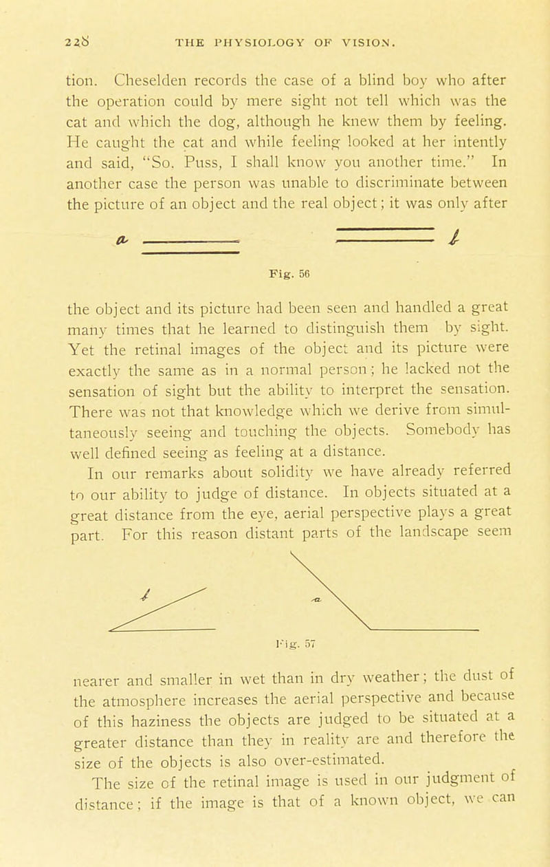 tion. Cheselden records the case of a bHnd boy who after the operation could by mere sight not tell which was the cat and which the dog, although he knew them by feeling. He caught the cat and while feeling looked at her intently and said, So. Puss, I shall know you another time. In another case the person was unable to discriminate between the picture of an object and the real object; it was only after . - / Fig. 56 the object and its picture had been seen and handled a great many times that he learned to distinguish them by sight. Yet the retinal images of the object and its picture were exactly the same as in a normal person ; he lacked not the sensation of sight but the ability to interpret the sensation. There was not that knowledge which we derive from simul- taneously seeing and touching the objects. Somebody has well defined seeing as feeling at a distance. In our remarks about solidity we have already referred to our ability to judge of distance. In objects situated at a great distance from the eye, aerial perspective plays a great part. For this reason distant parts of the landscape seem Fig. 57 nearer and smaller in wet than in dry weather; the dust of the atmosphere increases the aerial perspective and because of this haziness the objects are judged to be situated at a greater distance than they in reality are and therefore the size of the objects is also over-estimated. The size of the retinal image is used in our judgment of distance; if the image is that of a known object, we can