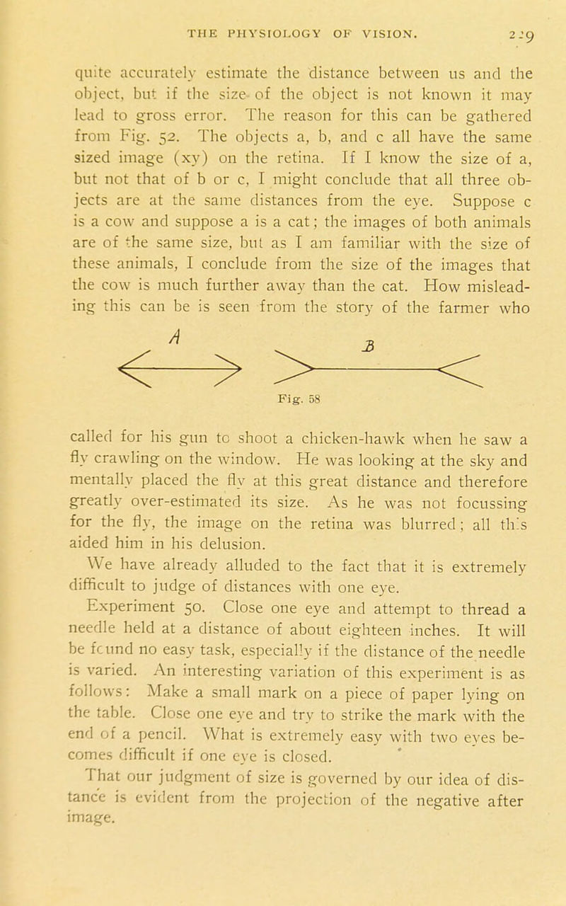 2-9 quite accurately estimate the distance between us and the object, but if the size of the object is not known it may lead to gross error. The reason for this can be gathered from Fig. 52. The objects a, b, and c all have the same sized image (xy) on the retina. If I know the size of a, but not that of b or c, I might conclude that all three ob- jects are at the same distances from the eye. Suppose c is a cow and suppose a is a cat; the images of both animals are of the same size, but as I am familiar with the size of these animals, I conclude from the size of the images that the cow is much further away than the cat. How mislead- ing this can be is seen from the story of the farmer who /i Fig. 58 called for his gun to shoot a chicken-hawk when he saw a fly crawling on the window. He was looking at the sky and mentally placed the fly at this great distance and therefore greatly over-estimated its size. As he was not focussing for the fly, the image on the retina was blurred ; all this aided him in his delusion. We have already alluded to the fact that it is extremely difficult to judge of distances with one eye. Experiment 50. Close one eye and attempt to thread a needle held at a distance of about eighteen inches. It will be fcund no easy task, especially if the distance of the needle is varied. An interesting variation of this experiment is as follows: Make a small mark on a piece of paper lying on the table. Close one eye and try to strike the mark with the end of a pencil. What is extremely easy with two eyes be- comes difficult if one eye is closed. That our judgment of size is governed by our idea of dis- tance is evident from the projection of the negative after image.