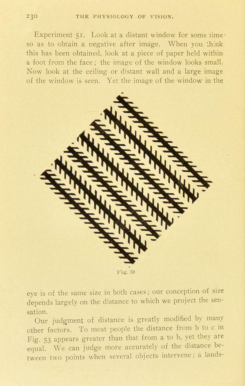 Experiment 51. Look at a distant window for some time- SO as to obtain a negative after imaige. When you ih'mk this has been obtained, look at a piece of paper held within a foot from the face; the image of the window looks small. Now look at the ceiling or distant wall and a large image of the window is seen. Yet the image of the window in the I'in. 59 eye is of the same size in both cases; our conception of size depends largely on the distance to which we project the sen- sation. Our judgment of distance is greatly modified by many other factors. To most people the distance from b to c in Fig. 53 appears greater than that from a to b, yet they are equal. We can judge more accurately of the distance be- tween two points when several objects intervene; a lands-