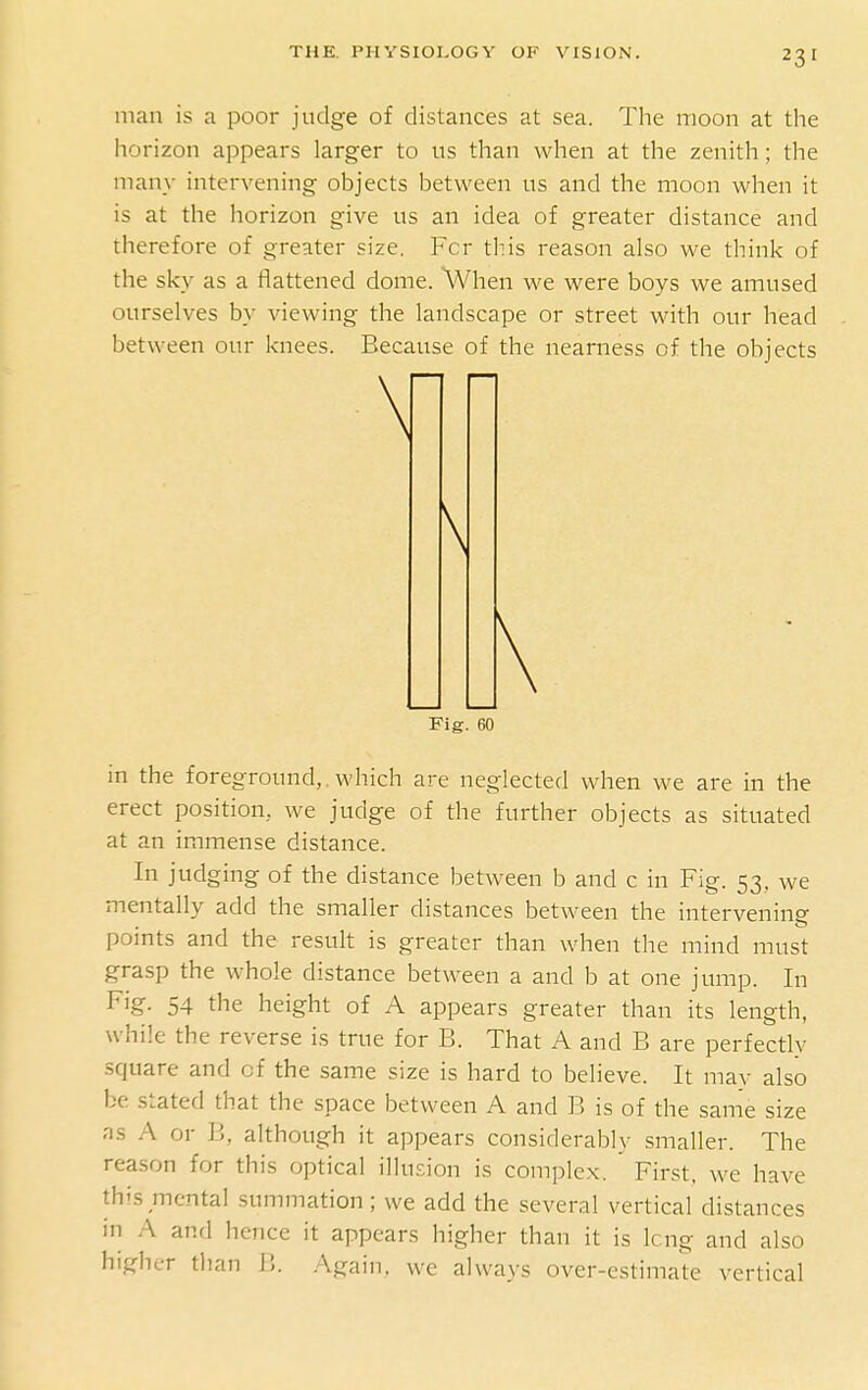 man is a poor judge of distances at sea. The moon at the horizon appears larger to us than when at the zenith; the many intervening objects between us and the moon when it is at the horizon give us an idea of greater distance and therefore of greater size. Fcr this reason also we think of the sky as a flattened dome. When we were boys we amused ourselves by viewing the landscape or street with our head between our knees. Because of the nearness of the objects in the foreground,.which are neglected when we are in the erect position, we judge of the further objects as situated at an immense distance. In judging of the distance between b and c in Fig. 53, we mentally add the smaller distances between the intervening points and the result is greater than when the mind must grasp the whole distance between a and b at one jump. In Fig. 54 the height of A appears greater than its length, while the reverse is true for B. That A and B are perfectly square and of the same size is hard to believe. It may also be stated that the space between A and B is of the same size ns A or B, although it appears considerably smaller. The reason for this optical illusion is complex. ' First, we have this mental summation; we add the several vertical distances in A anrl hence it appears higher than it is long and also higher than B. .Again, we always over-estimate vertical Fig. 60