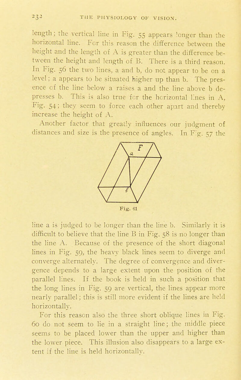 length; the vertical line in Fig. 55 appears longer than the horizontal line. For this reason the difference between the height and the length of A is greater than the difference be- tween the height and length of B. There is a third reason. In Fig. 56 the two lines, a and b, do not appear to be on a level: a appears to be situated higher up than b. The pres- ence of the line below a raises a and the line above b de- presses b. This is also true for the horizontal Knes in A, Fig. 54; they seem to force each other apart and thereby increase the height of A. Another factor that greatly influences our judgment of distances and size is the presence of angles. In F'g. 57 the Fig. 61 line a is judged to be longer than the line b. Similarly it is difficult to believe that the line B in Fig. 58 is no longer than the line A. Because of the presence of the short diagonal lines in Fig. 59, the heavy black lines seem to diverge and converge alternately. The degree of convergence and diver- gence depends to a large extent upon the position of the parallel lines. If the book is held in such a position that the long lines in Fig. 59 are vertical, the lines appear more nearly parallel; this is still more evident if the lines are held horizontally. For this reason also the three short oblique lines in Fig. 60 do not seem to lie in a straight line; the middle piece seems to be placed lower than the upper and higher than the lower piece. This illusion also disappears to a large ex- tent if the line is held horizontally.