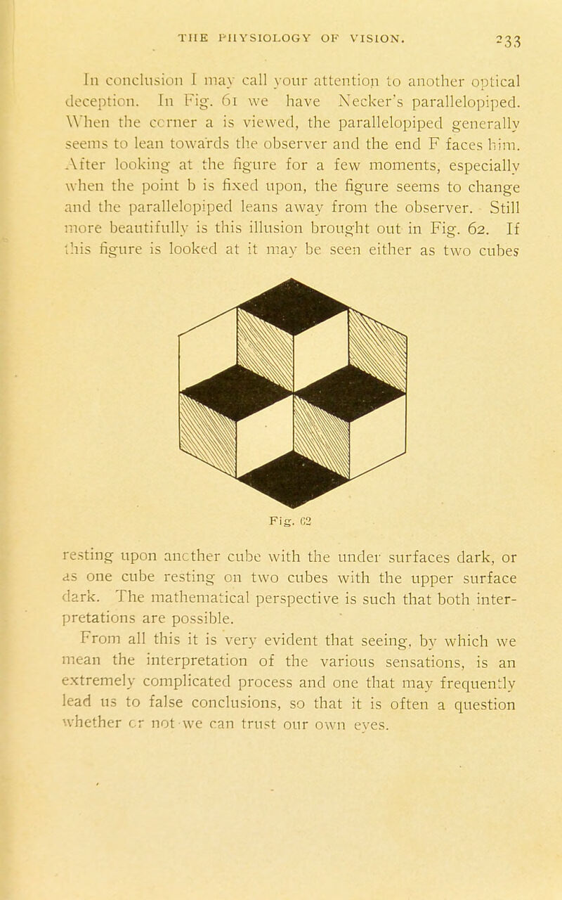 In conclusion 1 may call your attention to another optical deception. In Fig. 61 we have Necker's parallelopiped. When the corner a is viewed, the parallelopiped generally seems to lean towards the observer and the end F faces him. After looking at the figure for a few moments, especially when the point b is fixed upon, the figure seems to change and the parallelopiped leans away from the observer. Still more beautifully is this illusion brought out in Fig. 62. If this figure is looked at it may be seen either as two cubes Fig. r,2 resting upon another cube with the under surfaces dark, or as one cube resting on two cubes with the upper surface dark. The mathematical perspective is such that both inter- pretations are possible. From all this it is very evident that seeing, by which we mean the interpretation of the various sensations, is an extremely complicated process and one that may frequen::ly lead us to false conclusions, so that it is often a question whether or not we can trust our own eyes.