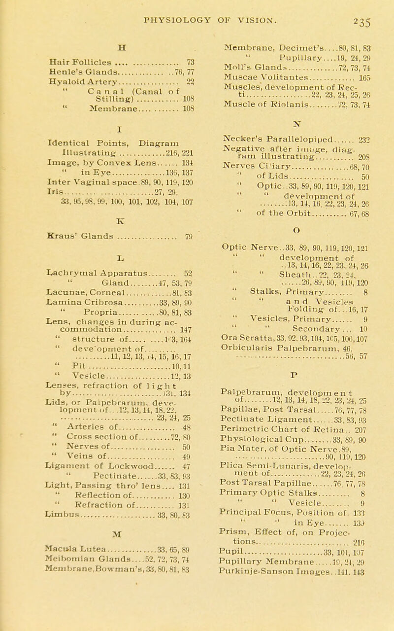 Hair Follicles 73 Henle's Glands 76, 77 Hyaloid Artery 22  Canal (Caual o f Stilling) 108  Membrane 108 Identical Points, Diagram Illustrating 216, 221 Image, by Convex Lens 131 in Eye 136,137 Inter Vaginal space.89, 90, 119, 120 Iris 27, 29, 33, 95,98, 99, 100, 101, 102, 101, 107 Kraus' Glands 79 Lachrymal Apparatus 52 Gland 17, 53, 79 Lacunae, Corneal 81, 63 Lamina Cribrosa 33, 89, 90 Propria 80,81,83 Lens, changes in during ac- commodation 147  structure of li'3,161  deve'opment of 11,12,13,11,15,16,17  Pit 10,11  Vesicle 12,13 Lenses, refraction of light by 131, 131 Lids, or Palpebrarum, deve- lopment <if .. .12,13,11, 18.22. 23, 21, 25  Arteries of 48  Cross section of 72, 80  Nerves of 50  Veins of 49 Ligament of Lockwood 47  Pectinate 33, 83, f'3 Light, Passing thro' lens.... 131 Reflection of 130  Refraction of 131 Limbus 33, 80,83 >I Macula Lutea 33, 65,89 Meibomian Glands 52. 72, 73, 74 Membrane,Bowman's,33,80,81, S3 Membrane, Decimet's 80,81,83  Pupillary....19, 24, 29 Moll's Gland?, 72,73,74 Muscae Volitatites 165 Muscles, development of Rec- ti 22. 23, 24 , 25, 26 Muscle of Kiolanis 72, 73, 74 Necker's Parallelepiped 232 Negative after iniiige, diag- ram illustrating 208 Nerves Ci'iary 68,70  of Lids 50  Optic..33, 89, 90,119,120,121   development of 13,14, 16, 22, 23, 24, 26  of the Orbit..... 67,68 O Optic Nerve..33, 89, 90,119,120,121  development of •. 13, 14,16, 22, 23, 24, 26   Sheath . 22, 23, 24, 26,89,90, Jli), 120  Stalks, Primary 8   and Vesicles Folding of. .16, 17  Vesicles, Primary 9  Secondary ... 10 Ora Seratta, 33.92,93,104, ICj, 106,107 Orbicularis Palpebrarum, 46, 56, 57 Palpebrarum, developm e n t of 12,13,14,18, 22,23, 24,25 Papillae, Post Tarsal 76, 77, 78 Pectinate Ligament 33,83,93 Perimetric Chart of Retina.. 207 Physiological Cup 33, 89, 90 Pia Mater, of Optic Nerve.89, 90, 119,120 Plica .Semi-Lunaris, develop- ment of 22, 23, 24, 26 Post Tarsal Papillae 76, 77, 78 Primary Optic Stalks 8   Vesicle 9 Principal Focus, Position of. 133 in Eye 13J Prism, Effect of, on Projec- tions 216 Pupil 33, 101, 1U7 Pupillary Membrane 19,21, 29 Purkinje-Sanson Images.. 141.143
