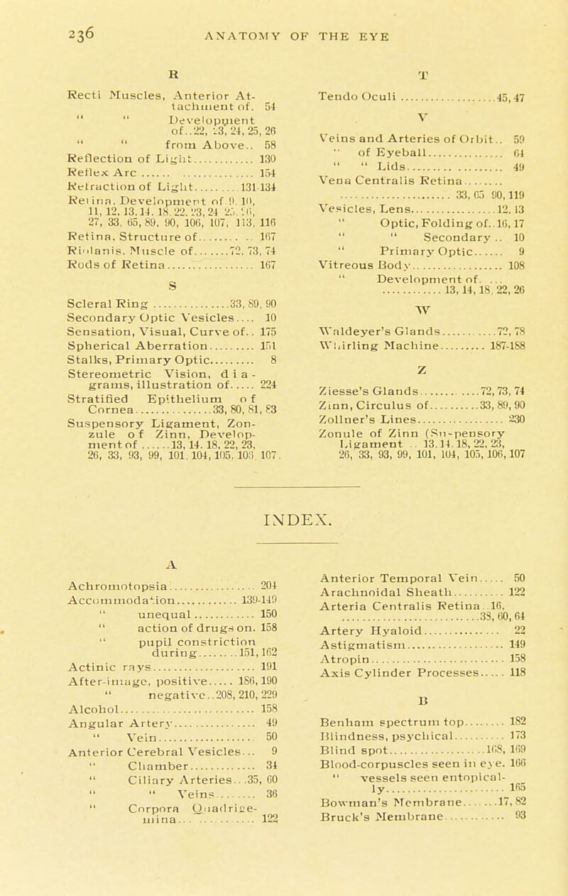 R Recti Muscles, Anterior At- taclitiient of. 54   Uevelopyient of..22, :3, 24, 25, 2f> from Above.. 58 Reflection of Liijlit 130 Reflex Arc l.')4 Retraction of Liylit 131-134 Rei inn. Development of !l ID, 11, 12. 13.14. 18. 22. '.'3, 24 2.'..'. 27, 33, 65,89, !)0, 10(5, 107, 113, llfi Retina. Structure of 167 Ri'ilanis. Muscle of 72. 73, 74 Rods of Retina 187 S Scleral Ring 33, 89, 90 Secondary Optic Vesicles 10 Sensation, Visual, Curve of.. 175 Spherical Aberration Ifil Stalks, Primary Optic 8 Stereometric Vision, d i a - grams, illustration of 224 Stratified Kpithelium o f Cornea 33, 80, 81, S3 Suspensory Ligament, Zon- zule of Zinn, Develop- ment of 13,14. 18, 22,23, 26 , 33, 93 , 99, 101,104,105. 103 107 T Tendo Oculi 45,47 V Veins and Arteries of Orbit.. 59 of Eyeball (n  Lids 49 Vena Centralis Retina 33, fi3 90,119 Vesicles, Lens 12,13 Optic, Folding of..10,17   Secondary .. 10  Primary Optic 9 Vitreous Body 108  Development of. ... 13,14,18,22,26 W Wnldeyer's Glands 72,78 Wl.irling Machine 187-1S8 Z Ziesse's Glands 72,73, 74 Zinn, Circulus of 33, 89,90 ZoUner's Lines 230 Zonule of Zinn (i^n-penpory Ligament 13.14.18,22,23, 26, 33, 93 , 99, 101, 104, 105,106,107 I\DEX. A Achromotopsia. 204 Accommoda';ion 139-149  unequal 150  action of drugs on. 158  pupil constriction during 151,162 Actinic r.Rys 191 After-iniuge, positive 186,190 negative..208, 210, 229 Alcohol 158 Angular Artery 49 Vein 50 Anierior Cerebral Vesicles... 9  Chamber 34  Ciliary Arteries.. .35, 60   Veins 36  Corpora Quadriee- uiina 122 Anterior Temporal Vein 50 Arachnoidal Sheath 122 Arteria Centralis Retina..16, 38,60,64 Artery Hyaloid 22 Astigmatism 149 Atropin 158 Axis Cylinder Processes 118 B Benham spectrum top 182 Blindness, psychical 173 Blind spot 168, 169 Blood-corpuscles seen in e\ e. 166  vessels seen entopical- ly 165 Bowman's Membrane 17,82 Bruck's Membrane 93