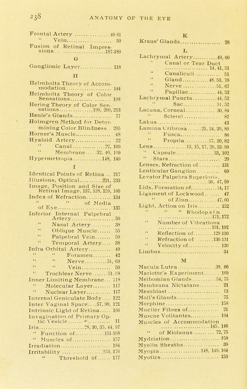 Frontal Artery 19 61 Vein 50 Fusion of Retinal Impres- sions 187-189 G Ganglionic Layer 118 II Helmholtz Theory of Acconi- niodation Helmholtz Theory of Color Sensations Hering Theory of Color Sen- sations 199, 209, Henle's Glands Holmgren Method for Deter- mining Color Blindness.. Horner's Muscle Hyaloid Artery Canal 22,  Membrane 32, -in, Hypermetropia U8, Kraus' Glands. 78 144 198 213 77 205 48 22 109 109 149 217 233 160 134 135 Identical Points of Retina... Illusions, Optical 231, Image, Position and Size of Retinal Image, 137, J38,159, Index of Refraction   of Media of Eye Inferior Internal Palpebral Artery 50  Nasal Artery 38  Oblique Muscle 55 Palpebral Vein 50  Temporal Artery.... 38 Infra Orbital Artery 49   Foramen 42   Nerve 51,69 Vein 50  Trochlear Nerve 51.08 Inner Limiting Membrane... 118  Molecular Layer 117  Nuclear Layer 117 Internal Geniculate Body 122 Inter Vaginal Space.. ..57, 90, 121 Intrinsic Light of Retina 166 Invagination of Primary Op- tic \'esicle • 11 Iris 28,30, 33,44,97  Function of 151-168  Muscles of 157 Irradiation 184 Irritability 153,176  Threshold of 177 Lachrymal Artery 49,60 Canal or Tear Duct 14,41,51  Canaliculi 51  Gland 48.53,78  Nerve 51, 67 Papillae 44,52 Lachrymal Puncta 44,52 Sac 51,52 Lacuna, Corneal 30,84 Sclera! 87 Lakus 43 Lamina Cribrosa 25,34,39,89  Fusca 86 Propria 17,30,82 Lens 13,15,17, 29,33.99  Capsule 33,102  Stars 20 Lenses, Refraction of 131 Lenticular Ganglion 69 Levator Palpebra Superinri<. 30, 47,59 Lids, Formation of 14,17 Ligament of Lockwood 47 ofZinn 47,fi0 Light, Action on Iris 152    Rhodopsin 171,172  Number of Vibrations 191,192 Reflection of 129-130 Refraction of 130-1.11 Velocity of 130 Limbus 34 M Macula Lutea 38, 66 Mariotte's Experiment 169 Meibomian Glands 54, 75 Membrana Nictatans 21 Mesoblast 13 Moll's Glands 75 Morphine 158 Mueller Fibres of 21 Muscne Volitantes 164 Muscles of Accommodation 145, 146 of Riolanus 72,75 Mydriation )58 Myelin Sheaths 39 Myopia 148, 149.164 Myotics 158