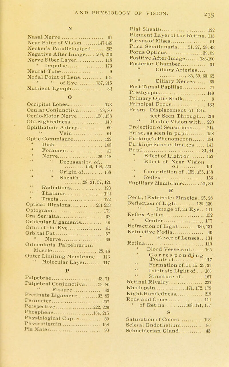 Nasal Nerve G7 Near Point of Vision H7-149 Necker's Parallelopiped 232 Negative After Image 208, 210 Nerve Fiber Layer , 118  Impulse 173 Neural Tube 9 Nodal Point of Lens 134  of Eye 137,215 Nutrient Lymph 32 O Occipital Lobes 173 Ocular Conjunctiva 28, 80 Oculo-Motor Nerve 15(i, 158 Old-Sightedness 149 Ophthalmic Artery 60 Vein 61 Optic Commisure 122 Disk 168  Foramen 41  Nerve 26,118   Decussation of.. 156, 168, 220  Origin of 168  Slieath 28, 31, 57,121  Radiations 123  Thalmus 122 Tracts 122 Optical Illusions 231-233 Optogram 172 Ora Serratta 33 Orbicular Ligaments..., 46 Orbit of the Eye 41 Orbital Fat 57  Nerve 69 Orbicularis Palpebrarum Muscle 28, 46 Outer Limiting Membrane... 116  Molecular Layer 117 P Palpebrae 43. 71 Palpebral Conjunctiva 28, 80  Fiaaure 43 Pectinate Ligament 32, 85 Perimeter 207 Perspective 222. 226 Phosphene 164, 215 Pbypiplogical Cup..« 39 PhvHostigmin 158 Pia Mater flO Pial Sheath 122 Pigment Layer of the Retina. 113 Plexus of Mises 51 Plica Semilunaris 21,27, 28,43 Porus Opticus 39, 89 Positive After-image 186-lflO Posterior Chamber 34  Ciliary Arteries.... 35,59,60,62  Ciliary Nerves 69 Post Tarsal Papillae 77 Presbyopia 149 Primary Optic Stalk 9 Principal Focus 132 Prism, Displacement of Ob- . ject Seen Through... 216  Double Vision with.. 220 Projection of Sensations 214 Pulse, as seen in pupil 158 Purkinje's Phenomenon 194 Purkinje-Sanson Images HI Pupil 31,44  Effect of Lighten 152  Effect of Near Vision on 151  Constriction of ..152,155,158 Reflex 156 Pupillary Membrane 24, 30 B Recti, (Extrinsic! Muscles..25, 28 Reflection of Light 129,130  ' Image of, in Eye.. 141 Reflex Ac( ion 152 Center n Refraction of Light 130,131 Refractive Media 40  Power of Lenses.. 134 Retina no  Blood Vessels of.: 165  CorrespondJng Points of 217  Formationof 11,15, 29, 3!) Intrinsic Light of.... 166  Structure of 167 Retinal Rivalry 222 Rhodopsin 171,172,178 Right-Handedness 219 Rods and Cnnes 114  of Retina 168,171,177 S Saturation of Colors 193 Scleral Endothelium 86 Schiieiderian Gland 43