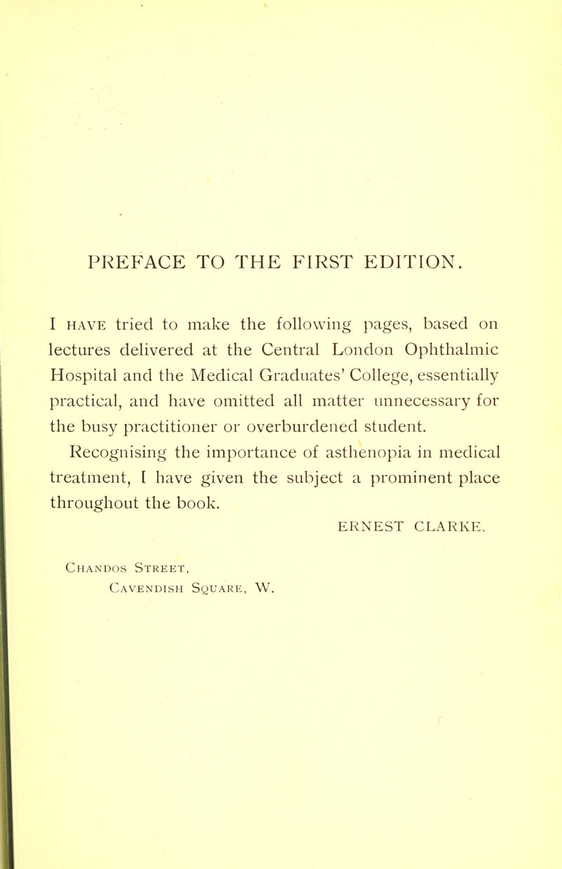 I have tried to make the following pages, based on lectures delivered at the Central London Ophthalmic Hospital and the Medical Graduates' College, essentially practical, and have omitted all matter unnecessary for the busy practitioner or overburdened student. Recognising the importance of asthenopia in medical treatment, I have given the subject a prominent place throughout the book. ERNEST CLARKE. Chandos Street, Cavendish Square, W.