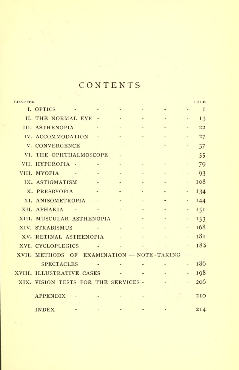 CONTENTS CHAPTER 1'AGE I. OPTICS ------ j II. THE NORMAL EYE - - - - 13 III. ASTHENOPIA - 22 IV. ACCOMMODATION - - 2J V. CONVERGENCE - 37 VI. THE OPHTHALMOSCOPE - - 55 VII. HYPEROPIA - 79 VIII. MYOPIA - 93 IX. ASTIGMATISM - - - - Io8 X. PRESBYOPIA - - - - - 134 XL ANISOMETROPIA - - - 144 XII. APHAKIA - - - - - 151 XIII. MUSCULAR ASTHENOPIA - - - T 53 XIV. STRABISMUS - - - - - 168 XV. RETINAL ASTHENOPIA - - - l8l XVI. CYCLOPLEGICS - - - - - 183 XVII. METHODS OF EXAMINATION — NOTE-TAKING — SPECTACLES - - - - - 186 XVIII. ILLUSTRATIVE CASES - - - - 198 XIX. VISION TESTS FOR THE SERVICES - - - 206 APPENDIX - - - - - 2IO INDEX - - - - - 214