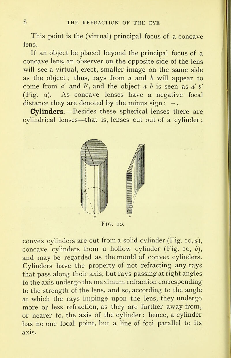 This point is the (virtual) principal focus of a concave lens. If an object be placed beyond the principal focus of a concave lens, an observer on the opposite side of the lens will see a virtual, erect, smaller image on the same side as the object; thus, rays from a and b will appear to come from a and b', and the object a b is seen as a b' (Fig. 9). As concave lenses have a negative focal distance they are denoted by the minus sign : - . Cylinders.—Besides these spherical lenses there are cylindrical lenses—that is, lenses cut out of a cylinder; Fig. 10. convex cylinders are cut from a solid cylinder (Fig. 10, a), concave cylinders from a hollow cylinder (Fig. 10, b), and may be regarded as the mould of convex cylinders. Cylinders have the property of not refracting any rays that pass along their axis, but rays passing at right angles to the axis undergo the maximum refraction corresponding to the strength of the lens, and so, according to the angle at which the rays impinge upon the lens, they undergo more or less refraction, as they are further away from, or nearer to, the axis of the cylinder; hence, a cylinder has no one focal point, but a line of foci parallel to its axis.