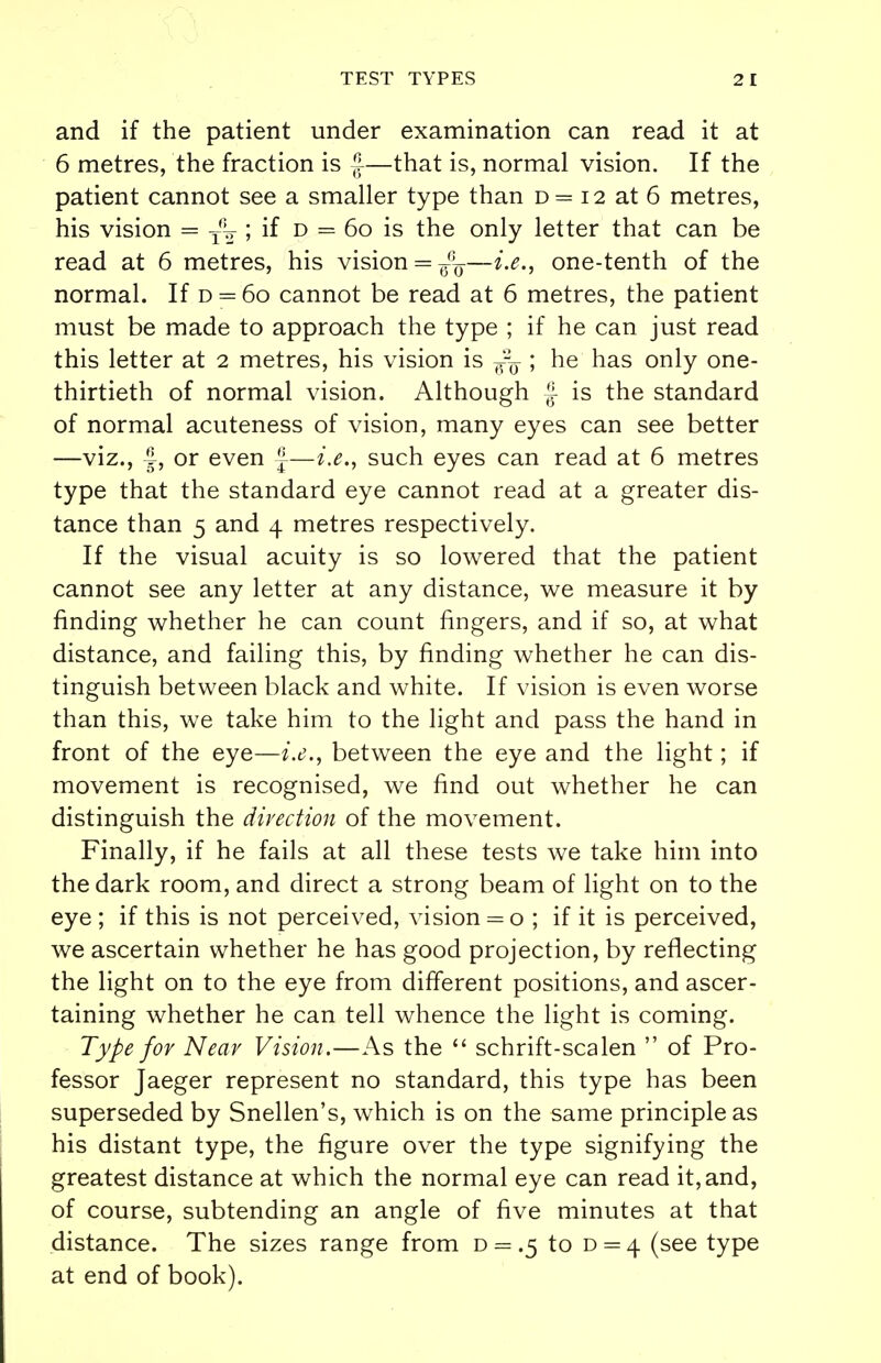 and if the patient under examination can read it at 6 metres, the fraction is J—that is, normal vision. If the patient cannot see a smaller type than d= 12 at 6 metres, his vision = T% ; if d = 60 is the only letter that can be read at 6 metres, his vision = —i.e., one-tenth of the normal. If d = 60 cannot be read at 6 metres, the patient must be made to approach the type ; if he can just read this letter at 2 metres, his vision is ^ ; he has only one- thirtieth of normal vision. Although f- is the standard of normal acuteness of vision, many eyes can see better —viz., f, or even f—i.e., such eyes can read at 6 metres type that the standard eye cannot read at a greater dis- tance than 5 and 4 metres respectively. If the visual acuity is so lowered that the patient cannot see any letter at any distance, we measure it by finding whether he can count fingers, and if so, at what distance, and failing this, by finding whether he can dis- tinguish between black and white. If vision is even worse than this, we take him to the light and pass the hand in front of the eye—i.e., between the eye and the light; if movement is recognised, we find out whether he can distinguish the direction of the movement. Finally, if he fails at all these tests we take him into the dark room, and direct a strong beam of light on to the eye ; if this is not perceived, vision = o ; if it is perceived, we ascertain whether he has good projection, by reflecting the light on to the eye from different positions, and ascer- taining whether he can tell whence the light is coming. Type for Near Vision.—As the  schrift-scalen  of Pro- fessor Jaeger represent no standard, this type has been superseded by Snellen's, which is on the same principle as his distant type, the figure over the type signifying the greatest distance at which the normal eye can read it, and, of course, subtending an angle of five minutes at that distance. The sizes range from d = .5 to d = 4 (see type at end of book).