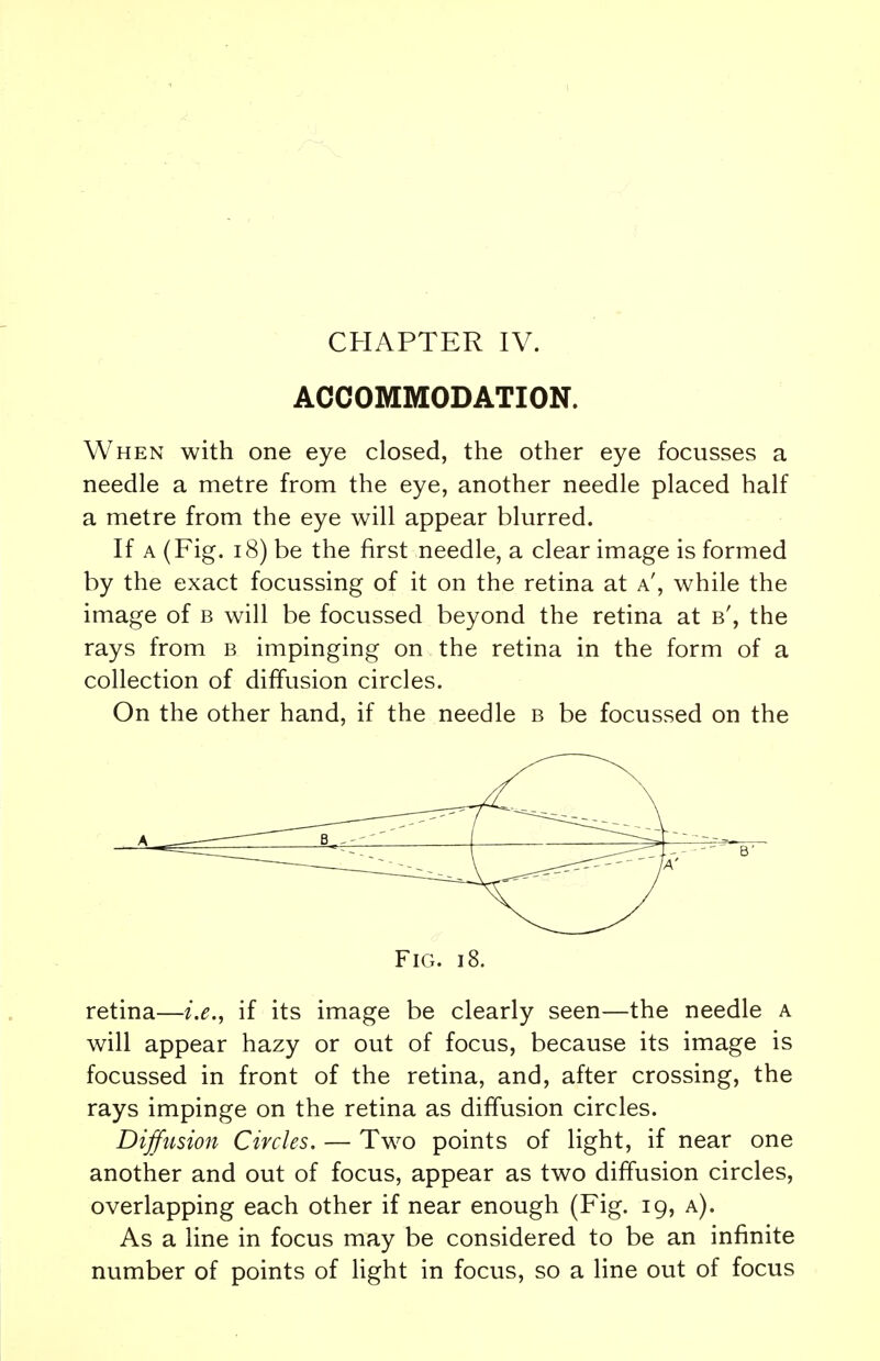 ACCOMMODATION. When with one eye closed, the other eye focusses a needle a metre from the eye, another needle placed half a metre from the eye will appear blurred. If a (Fig. 18) be the first needle, a clear image is formed by the exact focussing of it on the retina at a', while the image of b will be focussed beyond the retina at b', the rays from b impinging on the retina in the form of a collection of diffusion circles. On the other hand, if the needle b be focussed on the Fig. i8. retina—i.e., if its image be clearly seen—the needle a will appear hazy or out of focus, because its image is focussed in front of the retina, and, after crossing, the rays impinge on the retina as diffusion circles. Diffusion Circles. — Two points of light, if near one another and out of focus, appear as two diffusion circles, overlapping each other if near enough (Fig. 19, a). As a line in focus may be considered to be an infinite number of points of light in focus, so a line out of focus