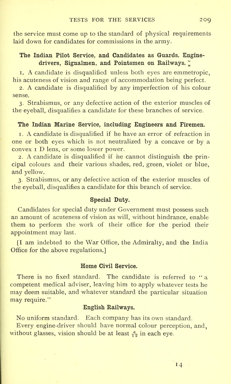 the service must come up to the standard of physical requirements laid down for candidates for commissions in the army. The Indian Pilot Service, and Candidates as Guards, Engine- drivers, Signalmen, and Pointsmen on Railways. I 1. A candidate is disqualified unless both eyes are emmetropic, his acuteness of vision and range of accommodation being perfect. 2. A candidate is disqualified by any imperfection of his colour sense. 3. Strabismus, or any defective action of the exterior muscles of the eyeball, disqualifies a candidate for these branches of service. The Indian Marine Service, including Engineers and Firemen. 1. A candidate is disqualified if he have an error of refraction in one or both eyes which is not neutralized by a concave or by a convex 1 D lens, or some lower power. 2. A candidate is disqualified if he cannot distinguish the prin- cipal colours and their various shades, red, green, violet or blue, and yellow. 3. Strabismus, or any defective action of the exterior muscles of the eyeball, disqualifies a candidate for this branch of service. Special Duty. Candidates for special duty under Government must possess such an amount of acuteness of vision as will, without hindrance, enable them to perform the work of their office for the period their appointment may last. [I am indebted to the War Office, the Admiralty, and the India Office for the above regulations.] Home Civil Service. There is no fixed standard. The candidate is referred to a competent medical adviser, leaving him to apply whatever tests he may deem suitable, and whatever standard the particular situation may require. English Railways. No uniform standard. Each company has its own standard. Every engine-driver should have normal colour perception, and, without glasses, vision should be at least T\ in each eye.