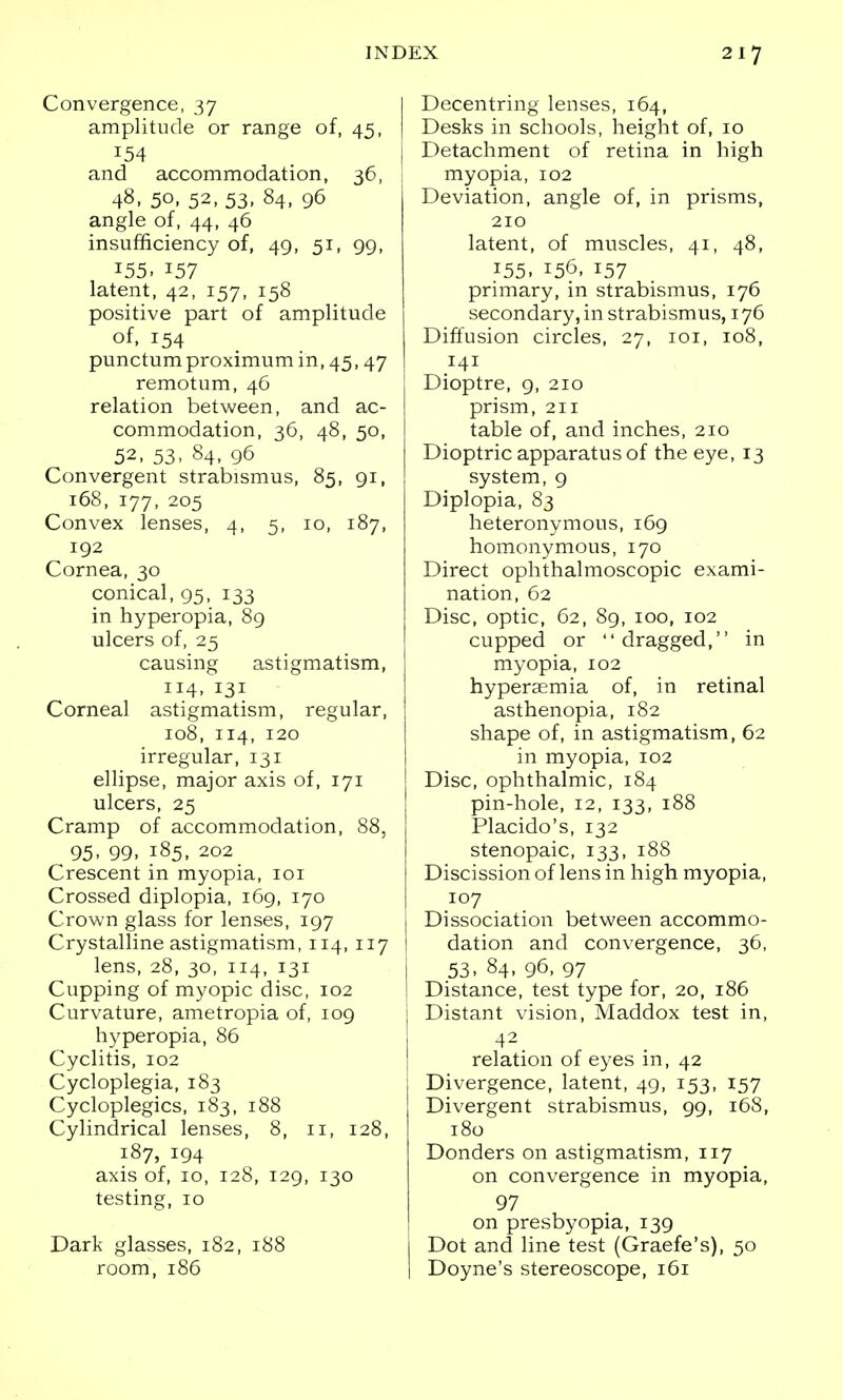 Convergence, 37 amplitude or range of, 45, | 154 and accommodation, 36, i 48, 50, 52, 53, 84) 96 angle of, 44, 46 insufficiency of, 49, 51, 99, 155. 157 latent, 42, 157, 158 positive part of amplitude of, 154 punctumproximumin,45,47 remotum, 46 relation between, and ac- commodation, 36, 48, 50, 52, 53, 84, 96 Convergent strabismus, 85, 91, 168, 177, 205 Convex lenses, 4, 5, 10, 187, 192 Cornea, 30 conical, 95, 133 in hyperopia, 89 ulcers of, 25 causing astigmatism, 114. 131 Corneal astigmatism, regular, 108, 114, 120 irregular, 131 ellipse, major axis of, 171 ulcers, 25 Cramp of accommodation, 88, 95. 99. 185. 202 Crescent in myopia, 101 Crossed diplopia, 169, 170 Crown glass for lenses, 197 Crystalline astigmatism, 114, 117 lens, 28, 30, 114, 131 Cupping of myopic disc, 102 Curvature, ametropia of, 109 hyperopia, 86 Cyclitis, 102 Cycloplegia, 183 Cycloplegics, 183, 188 Cylindrical lenses, 8, 11, 128, 187, 194 axis of, 10, 128, 129, 130 testing, 10 Dark glasses, 182, 188 room, 186 I Decentring lenses, 164, I Desks in schools, height of, 10 j Detachment of retina in high myopia, 102 Deviation, angle of, in prisms, 210 latent, of muscles, 41, 48, 155. !56, 157 primary, in strabismus, 176 secondary, in strabismus, 176 Diffusion circles, 27, 101, 108, 141 Dioptre, 9, 210 prism, 211 table of, and inches, 210 Dioptric apparatus of the eye, 13 system, 9 Diplopia, 83 heteronymous, 169 homonymous, 170 Direct ophthalmoscopic exami- nation, 62 Disc, optic, 62, 89, 100, 102 cupped or dragged, in myopia, 102 hyperaemia of, in retinal asthenopia, 182 shape of, in astigmatism, 62 in myopia, 102 Disc, ophthalmic, 184 pin-hole, 12, 133, 188 Placido's, 132 stenopaic, 133, 188 Discission of lens in high myopia, 107 Dissociation between accommo- dation and convergence, 36, 53, 84, 96, 97 Distance, test type for, 20, 186 Distant vision, Maddox test in, 42 relation of eyes in, 42 Divergence, latent, 49, 153, 157 Divergent strabismus, 99, 168, 180 Donders on astigmatism, 117 on convergence in myopia, 97 on presbyopia, 139 Dot and line test (Graefe's), 50 Doyne's stereoscope, 161